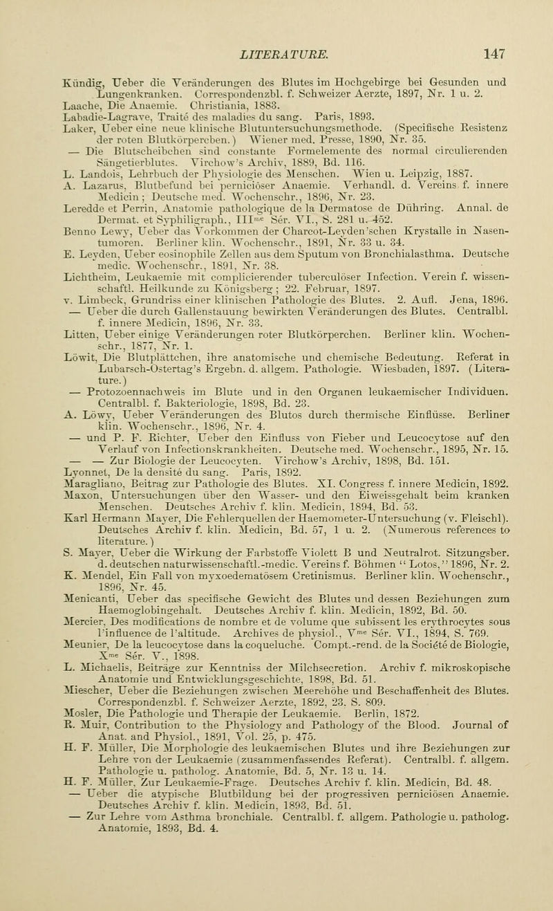 Kiindig, Ueber die Veranderungen des Blutes im Hochgebirge bei Gesunden und Lungenkranken. Correspondenzbl, f. Schweizer Aerzte, 1897, Nr. 1 u. 2. Laaehe, Die Anaemie. Christiania, 1883. Labadie-Lagrave, Traite des maladies du sang. Paris, 1893. Laker, Ueber eine neue klinische Blutuntersuchungsmethode. (Specifische Besistenz der roten Blutkorpercben.) Wiener med. Presse, 1890, Nr. 35. — Die Blutscbeibchen sind constante Formelemente des normal circulierenden Sangetierblutes. Yirehow's Aivhiv, 1889, Bd. 116. L. Landois, Lehrbucb der Physiologic des Menschen. Wien u. Leipzig, 1887. A. Lazarus. Blutbefund bei pernicioser Anaemie. Verhandl. d. Vereins f. innere Medicin ; Deutsebe med. Wocbenschr., 1896, Nr. 23. Leredde et Perrin, Anatomie patbologique de la Dermatose de Diibring. Annal. de Dermat. et Syphiligraph., III>e Ser. VI., S. 281 u. 452. Benno Lewy, Ueber das Vorkommen der Charcot-Leyden'schen Krystalle in Nasen- tumoren. Berliner klin. Wochenscbr., 1891, Nr. 33 u. 34. E. Levden, Ueber eosinopbile Zellen aus dem Sputum von Bronchialasthma. Deutsche 'medic. Wochenscbr., 1891, Nr. 38. Licbtheim, Leukaemie mit complicierender tuberculoser Infection. Yerein f. wissen- schaftl. Heilkunde zu Konigsberg ; 22. Februar, 1897. v. Limbeck, Grundriss einer klinischen Pathologie des Blutes. 2. Aufl. Jena, 1896. — Ueber die durch Gallenstauuns; bewirkten Veranderungen des Blutes. Centralbl. f. innere Medicin, 1896, Nr. 33. Litten, Ueber einige Veranderungen roter Blutkorperchen. Berliner klin. Wochen- schr., 1877, Nr. 1. Lowit, Die Blutpliittchen, ihre anatomische und cbemische Bedeutung. Keferat in Lubarsch-Ostertag's Ergebn. d. allgem. Pathologie. Wiesbaden, 1897. (Litera- ture. ) — Protozoennachweis im Blute und in den Organen leukaemischer Individuen. Centralbl. f. Bakteriologie, 1898, Bd. 23. A. Lowv, Ueber Veranderungen des Blutos durch thermische Einniisse. Berliner klin. Wochenschr., 1896, Nr. 4. — und P. F. Bichter, Ueber den Einfluss von Fieber und Leucocytose auf den Verlauf von Infectionskrankheiten. Deutsche med. Wochenschr., 1895, Nr. 15. — — Zur Biologie der Leucocyten. Virchow's Archiv, 1898, Bd. 151. Lyonnet, De la densite du sang. Paris, 1892. Maragliano, Beitrag zur Pathologie des Blutes. XL Congress f. innere Medicin, 1892. Maxon, Untersuchungen liber den Wasser- und den Eiweissgehalt beim kranken Menschen. Deutsches Archiv f. klin. Medicin, 1894, Bd. 53. Karl Hermann Mayer, Die Fehlerquellender Haemometer-Untersuchung (v. Fleischl). Deutsches Archiv f. klin. Medicin, Bd. 57, 1 u. 2. (Numerous references to literature.) S. Mayer, Ueber die Wirkung der Farbstoffe Violett B und Neutralrot. Sitzungsber. d.deutschen naturwissenschaftl.-medic. Vereins f. Bohmen Lotos, 1896, Nr. 2. K. Mendel, Ein Fall von myxoedematosem Cretinismus. Berliner klin. Wochenschr., 1896, Nr. 45. Menicanti, Ueber das specifische Gewicht des Blutes und dessen Beziebungen zum Haemoglobingehalt. Deutsches Archiv f. klin. Medicin, 1892, Bd. 50. Mercier. Des modifications de nombre et de volume que subissent les erythrocytes sous binfluence de l'altitude. Archives de physiob, Vme Ser. VI., 1894, S.' 769. Meunier, De la leucocvtose dans la coqueluche. Compt.-rend. de la Societe de Biologie, X™ Ser. V., 1898. L. Michaelis, Beitrage zur Kenntniss der Milchsecretion. Archiv f. mikroskopische Anatomie und Entwicklungsgeschichte, 1898, Bd. 51. Miescher, Ueber die Beziehungen zwischen Meerehohe und Beschaffenheit des Blutes. Correspondenzbl. f. Schweizer Aerzte, 1892, 23. S. 809. Mosler, Die Pathologie und Therapie der Leukaemie. Berlin, 1872. B. Muir, Contribution to the Phvsiolo^v and Pathology of the Blood. Journal of Anat. and Physiol., 1891, Vol. 25, p. 475. H. F. Miiller, Die Morphologie des leukaemischen Blutes und ihre Beziehungen zur Lehre von der Leukaemie (zusammenfassendes Beferat). Centralbl. f. allgem. Pathologie u. patholog. Anatomie. Bd. 5, Nr. 13 u. 14. H. F. Miiller. Zur Leukaemie-Frage. Deutsches Archiv f. klin. Medicin, Bd. 48. — Ueber die atvpische Blutbildung bei der progressiven perniciosen Anaemie. Deutsches Archiv f. klin. Medicin, 1893, Bd. 51. — Zur Lehre vom Asthma bronchiale. Centralbl. f. allgem. Pathologie u. patholog. Anatomie, 1893, Bd. 4.