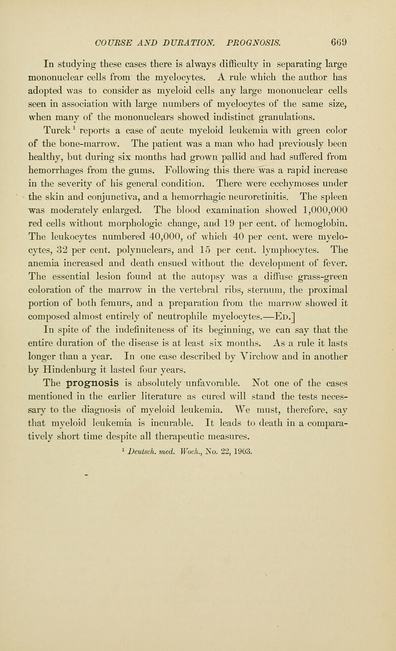 In studying these cases there is always difficulty in separating large mononuclear cells from the myelocytes. A rule which the author has adopted was to consider as myeloid cells any large mononuclear cells seen in association with large numbers of myelocytes of the same size, when many of the mononuclears showed indistinct granulations. Turck1 reports a case of acute myeloid leukemia with green color of the bone-marrow. The patient was a man who had previously been healthy, but during six months had grown pallid and had suffered from hemorrhages from the gums. Following this there was a rapid increase in the severity of his general condition. There were ecchymoses under the skin and conjunctiva, and a hemorrhagic neuroretinitis. The spleen was moderately enlarged. The blood examination showed 1,000,000 red cells without morphologic change, and 19 per cent, of hemoglobin. The leukocytes numbered 40,000, of which 40 per cent, were myelo- cytes, 32 per cent, polynuclears, and 15 per cent, lymphocytes. The anemia increased and death ensued without the development of fever. The essential lesion found at the autopsy was a diffuse grass-green coloration of the marrow in the vertebral ribs, sternum, the proximal portion of both femurs, and a preparation from the marrow showed it composed almost entirely of neutrophile myelocytes.—Ed.] In spite of the indefiniteness of its beginning, we can say that the entire duration of the disease is at least six months. As a rule it lasts longer than a year. In one case described by Virchow and in another by Hindenburg it lasted four years. The prognosis is absolutely unfavorable. Not one of the cases mentioned in the earlier literature as cured will stand the tests neces- sary to the diagnosis of myeloid leukemia. We must, therefore, say that myeloid leukemia is incurable. It leads to death in a compara- tively short time despite all therapeutic measures. 1 Deutsch. med. Woch., No. 22, 1903.