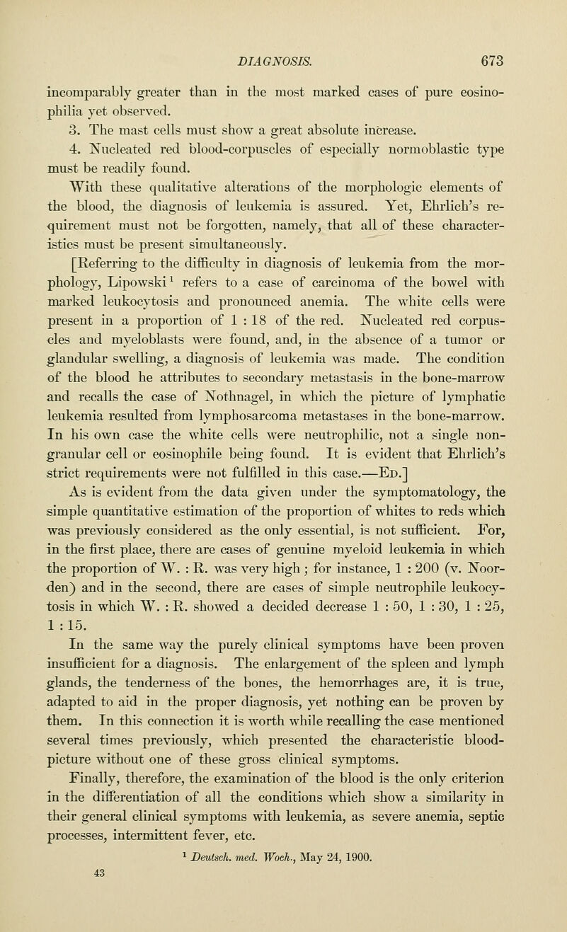 incomparably greater than in the most marked cases of pure eosino- philia yet observed. 3. The mast cells must show a great absolute increase. 4. Nucleated red blood-corpuscles of especially normoblastic type must be readily found. With these qualitative alterations of the morphologic elements of the blood, the diagnosis of leukemia is assured. Yet, Ehrlich's re- quirement must not be forgotten, namely, that all of these character- istics must be present simultaneously. [Referring to the difficulty in diagnosis of leukemia from the mor- phology, Lipowski1 refers to a case of carcinoma of the bowel with marked leukocytosis and pronounced anemia. The white cells were present in a proportion of 1 : 18 of the red. Nucleated red corpus- cles and myeloblasts were found, and, in the absence of a tumor or glandular swelling, a diagnosis of leukemia was made. The condition of the blood he attributes to secondary metastasis in the bone-marrow and recalls the case of Nothnagel, in which the picture of lymphatic leukemia resulted from lymphosarcoma metastases in the bone-marrow. In his own case the white cells were neutrophilic, not a single non- granular cell or eosinophile being found. It is evident that Ehrlich's strict requirements were not fulfilled in this case.—Ed.] As is evident from the data given under the symptomatology, the simple quantitative estimation of the proportion of whites to reds which was previously considered as the only essential, is not sufficient. For, in the first place, there are cases of genuine myeloid leukemia in which the proportion of W. : R. was very high ; for instance, 1 : 200 (v. Noor- den) and in the second, there are cases of simple neutrophile leukocy- tosis in which W. : R. showed a decided decrease 1 : 50, 1 : 30, 1 : 25, 1 :15. In the same way the purely clinical symptoms have been proven insufficient for a diagnosis. The enlargement of the spleen and lymph glands, the tenderness of the bones, the hemorrhages are, it is true, adapted to aid in the proper diagnosis, yet nothing can be proven by them. In this connection it is worth while recalling the case mentioned several times previously, which presented the characteristic blood- picture without one of these gross clinical symptoms. Finally, therefore, the examination of the blood is the only criterion in the differentiation of all the conditions which show a similarity in their general clinical symptoms with leukemia, as severe anemia, septic processes, intermittent fever, etc. 1 Deutsch. med. Woeh., May 24, 1900. 43