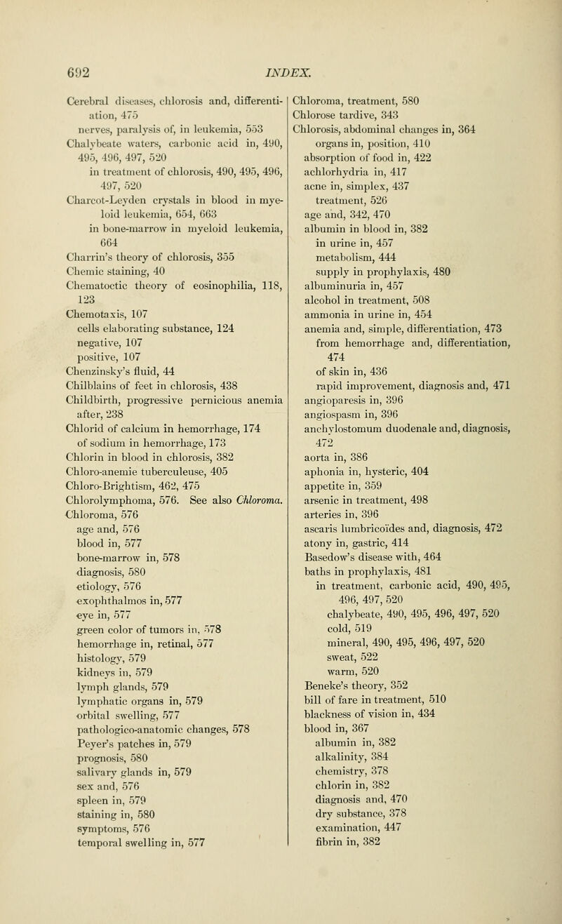 Cerebral diseases, chlorosis and, differenti- ation, 475 nerves, paralysis of, in leukemia, 553 Chalybeate waters, carbonic acid in, 490, 495, 496, 497, 520 in treatment of chlorosis, 490, 495, 496, 497, 520 Charcot-Leyden crystals in blood in mye- loid leukemia, 654, 663 in bone-marrow in myeloid leukemia, 664 Charrin's theory of chlorosis, 355 Chemic staining, 40 Chematoctic theory of eosinophilia, 118, 123 Chemotaxis, 107 cells elaborating substance, 124 negative, 107 positive, 107 Chenzinsky's fluid, 44 Chilblains of feet in chlorosis, 438 Childbirth, progressive pernicious anemia after, 238 Chlorid of calcium in hemorrhage, 174 of sodium in hemorrhage, 173 Chlorin in blood in chlorosis, 382 Chloro-anemie tuberculeuse, 405 Chloro-Brightism, 462, 475 Chlorolymphoma, 576. See also Chloroma. Chloroma, 576 age and, 576 blood in, 577 bone-marrow in, 578 diagnosis, 580 etiology, 576 exophthalmos in, 577 eye in, 577 green color of tumors in, 578 hemorrhage in, retinal, 577 histology, 579 kidneys in, 579 lymph glands, 579 lymphatic organs in, 579 orbital swelling, 577 pathologico-anatomic changes, 578 Beyer's patches in, 579 prognosis, 580 salivary glands in, 579 sex and, 576 spleen in, 579 staining in, 580 symptoms, 576 temporal swelling in, 577 Chloroma, treatment, 580 Chlorose tardive, 343 Chlorosis, abdominal changes in, 364 organs in, position, 410 absorption of food in, 422 achlorhydria in, 417 acne in, simplex, 437 treatment, 526 age and, 342, 470 albumin in blood in, 382 in urine in, 457 metabolism, 444 supply in prophylaxis, 480 albuminuria in, 457 alcohol in treatment, 508 ammonia in urine in, 454 anemia and, simple, differentiation, 473 from hemorrhage and, differentiation, 474 of skin in, 436 rapid improvement, diagnosis and, 471 angioparesis in, 396 angiospasm in, 396 anchylostomum duodenale and, diagnosis, 472 aorta in, 386 aphonia in, hysteric, 404 appetite in, 359 arsenic in treatment, 498 arteries in, 396 ascaris lumbricoi'des and, diagnosis, 472 atony in, gastric, 414 Basedow's disease withj 464 baths in prophylaxis, 481 in treatment, carbonic acid, 490, 495, 496, 497, 520 chalybeate, 490, 495, 496, 497, 520 cold, 519 mineral, 490, 495, 496, 497, 520 sweat, 522 warm, 520 Beneke's theory, 352 bill of fare in treatment, 510 blackness of vision in, 434 blood in, 367 albumin in, 382 alkalinity, 384 chemistry, 378 chlorin in, 382 diagnosis and, 470 dry substance, 378 examination, 447 fibrin in, 382