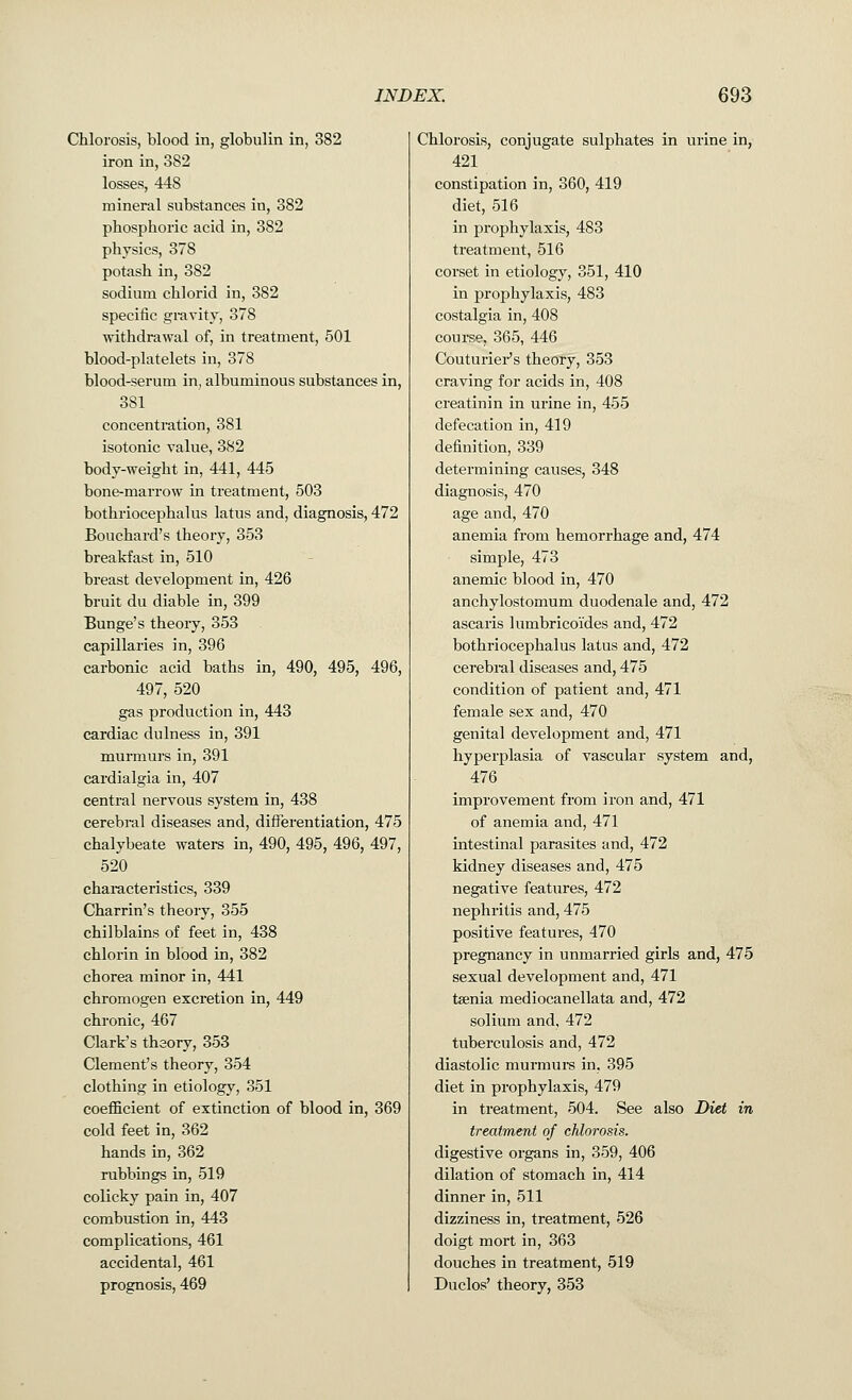 Chlorosis, blood in, globulin in, 382 iron in, 382 losses, 448 mineral substances in, 382 phosphoric acid in, 382 physics, 378 potash in, 382 sodium chlorid in, 382 specific gravity, 378 withdrawal of, in treatment, 501 blood-platelets in, 378 blood-serum in, albuminous substances in, 381 concentration, 381 isotonic value, 382 body-weight in, 441, 445 bone-marrow in treatment, 503 bothriocephalus latus and, diagnosis, 472 Bouchard's theory, 353 breakfast in, 510 breast development in, 426 bruit du diable in, 399 Bunge's theory, 353 capillaries in, 396 carbonic acid baths in, 490, 495, 496, 497, 520 gas production in, 443 cardiac dulness in, 391 murmurs in, 391 cardialgia in, 407 central nervous system in, 438 cerebral diseases and, differentiation, 475 chalybeate waters in, 490, 495, 496, 497, 520 characteristics, 339 Charrin's theory, 355 chilblains of feet in, 438 chlorin in blood in, 382 chorea minor in, 441 chromogen excretion in, 449 chronic, 467 Clark's theory, 353 Clement's theory, 354 clothing in etiology, 351 coefficient of extinction of blood in, 369 cold feet in, 362 hands in, 362 rubbings in, 519 colicky pain in, 407 combustion in, 443 complications, 461 accidental, 461 prognosis, 469 Chlorosis, conjugate sulphates in urine in, 421 constipation in, 360, 419 diet, 516 in prophylaxis, 483 treatment, 516 corset in etiology, 351, 410 in prophylaxis, 483 costalgia in, 408 course, 365, 446 Couturier's theory, 353 craving for acids in, 408 creatinin in urine in, 455 defecation in, 419 definition, 339 determining causes, 348 diagnosis, 470 age and, 470 anemia from hemorrhage and, 474 simple, 473 anemic blood in, 470 anchylostomum duodenale and, 472 ascaris lumbricoi'des and, 472 bothriocephalus latus and, 472 cerebral diseases and, 475 condition of patient and, 471 female sex and, 470 genital development and, 471 hyperplasia of vascular system and, 476 improvement from iron and, 471 of anemia and, 471 intestinal parasites and, 472 kidney diseases and, 475 negative features, 472 nephritis and, 475 positive features, 470 pregnancy in unmarried girls and, 475 sexual development and, 471 taenia mediocanellata and, 472 solium and, 472 tuberculosis and, 472 diastolic murmurs in, 395 diet in prophylaxis, 479 in treatment, 504. See also Diet in treatment of chlorosis. digestive organs in, 359, 406 dilation of stomach in, 414 dinner in, 511 dizziness in, treatment, 526 doigt mort in, 363 douches in treatment, 519 Duclos' theory, 353