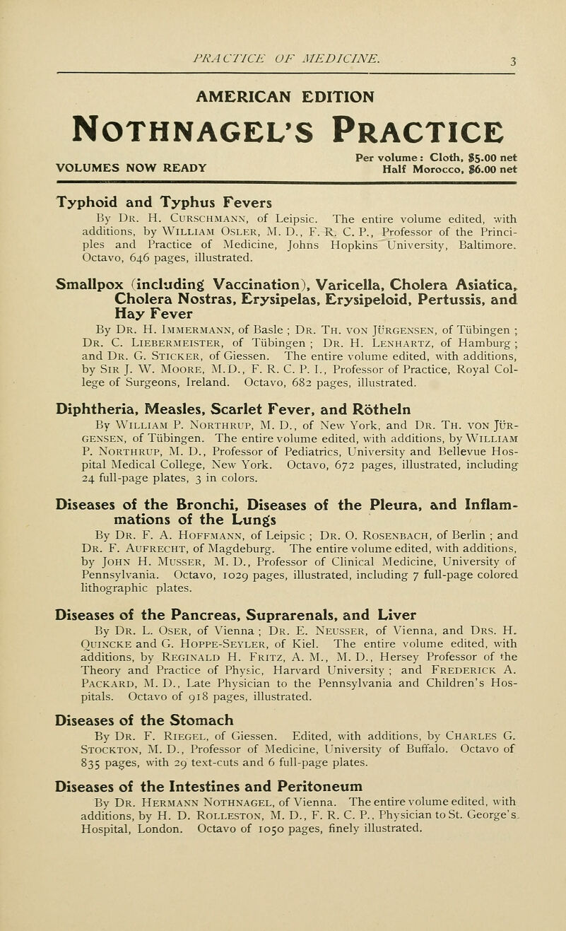 AMERICAN EDITION NOTHNAGEL'S PRACTICE Per volume : Cloth, $5-00 net VOLUMES NOW READY Half Morocco, $6.00 net Typhoid and Typhus Fevers By Dr. H. Curschmann, of Leipsic. The entire volume edited, with additions, by William Osler, M. D., F. R. C. P., Professor of the Princi- ples and Practice of Medicine, Johns Hopkins University, Baltimore. Octavo, 646 pages, illustrated. Smallpox (including Vaccination), Varicella, Cholera Asiatica, Cholera Nostras, Erysipelas, Erysipeloid, Pertussis, and Hay Fever By Dr. H. Immermann, of Basle ; Dr. Th. von Jurgensen, of Tubingen ; Dr. C. Liebermeister, of Tubingen ; Dr. H. Lenhartz, of Hamburg ; and Dr. G. Sticker, of Giessen. The entire volume edited, with additions, by Sir J. W. Moore, M.D., F. R. C. P. I., Professor of Practice, Royal Col- lege of Surgeons, Ireland. Octavo, 682 pages, illustrated. Diphtheria, Measles, Scarlet Fever, and Rotheln By William P. Northrup, M. D., of New York, and Dr. Th. von Jur- gensen, of Tubingen. The entire volume edited, with additions, by William P. Northrup, M. D., Professor of Pediatrics, University and Bellevue Hos- pital Medical College, New York. Octavo, 672 pages, illustrated, including 24 full-page plates, 3 in colors. Diseases of the Bronchi, Diseases of the Pleura, and Inflam- mations of the Lungs By Dr. F. A. Hoffmann, of Leipsic ; Dr. O. Rosenbach, of Berlin ; and Dr. F. Aufrecht, of Magdeburg. The entire volume edited, with additions, by John H. Musser, M. D., Professor of Clinical Medicine, University of Pennsylvania. Octavo, 1029 pages, illustrated, including 7 full-page colored lithographic plates. Diseases of the Pancreas, Suprarenals, and Liver By Dr. L. Oser, of Vienna ; Dr. E. Neusser, of Vienna, and Drs. H. Quincke and G. Hoppe-Seyler, of Kiel. The entire volume edited, with additions, by Reginald H. Fritz, A. M., M. D., Hersey Professor of the Theory and Practice of Physic, Harvard University ; and Frederick A. Packard, M. D., Late Physician to the Pennsylvania and Children's Hos- pitals. Octavo of 918 pages, illustrated. Diseases of the Stomach By Dr. F. Riegel, of Giessen. Edited, with additions, by Charles G. Stockton, M. D., Professor of Medicine, University of Buffalo. Octavo of 835 pages, with 29 text-cuts and 6 full-page plates. Diseases of the Intestines and Peritoneum By Dr. Hermann Nothnagel, of Vienna. The entire volume edited, with additions, by H. D. Rolleston, M. D., F. R. C. P., Physician to St. George's. Hospital, London. Octavo of 1050 pages, finely illustrated.