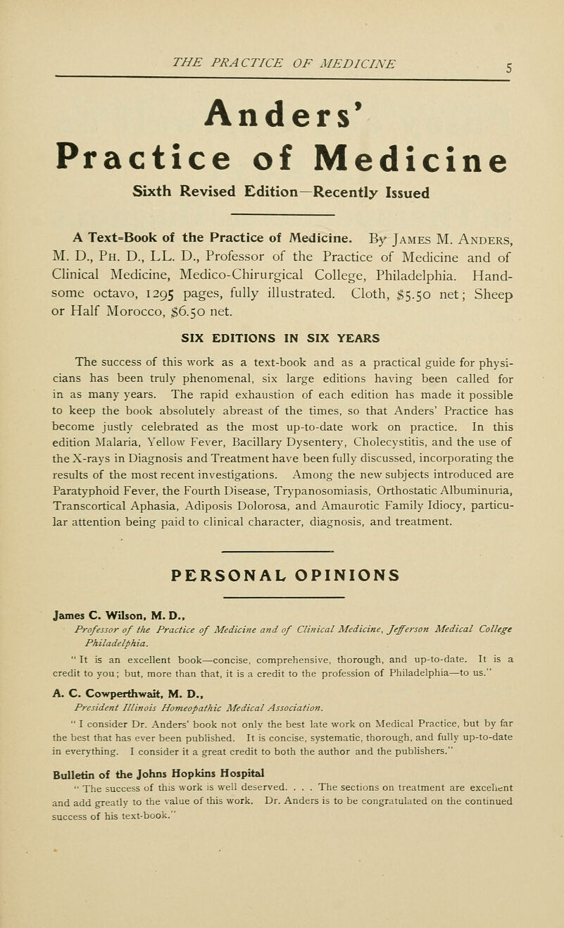 Anders' Practice of Medicine Sixth Revised Edition—Recently Issued A Text=Book of the Practice of Medicine. By James M. Anders, M. D., Ph. D., LL. D., Professor of the Practice of Medicine and of Clinical Medicine, Medico-Chirurgical College, Philadelphia. Hand- some octavo, 1295 pages, fully illustrated. Cloth, $5.50 net; Sheep or Half Morocco, $6.50 net. SIX EDITIONS IN SIX YEARS The success of this work as a text-book and as a practical guide for physi- cians has been truly phenomenal, six large editions having been called for in as many years. The rapid exhaustion of each edition has made it possible to keep the book absolutely abreast of the times, so that Anders' Practice has become justly celebrated as the most up-to-date work on practice. In this edition Malaria, Yellow Fever, Bacillary Dysentery, Cholecystitis, and the use of the X-rays in Diagnosis and Treatment have been fully discussed, incorporating the results of the most recent investigations. Among the new subjects introduced are Paratyphoid Fever, the Fourth Disease, Trypanosomiasis, Orthostatic Albuminuria, Transcortical Aphasia, Adiposis Dolorosa, and Amaurotic Family Idiocy, particu- lar attention being paid to clinical character, diagnosis, and treatment. PERSONAL OPINIONS James C Wilson, M. D.t Professor of the Practice of Medicine and of Clinical Medicine, Jefferson Medical College Philadelphia.  It is an excellent book—-concise, comprehensive, thorough, and up-to-date. It is a credit to you; but, more than that, it is a credit to the profession of Philadelphia—to us. A. C Cowperthwait, M. D., President Illinois Homeopathic Medical Association.  I consider Dr. Anders' book not only the best late work on Medical Practice, but by far the best that has ever been published. It is concise, systematic, thorough, and fully up-to-date in everything. I consider it a great credit to both the author and the publishers. Bulletin of the Johns Hopkins Hospital  The success of this work is well deserved. . . . The sections on treatment are excellent and add greatly to the value of this work. Dr. Anders is to be congratulated on the continued success of his text-book.