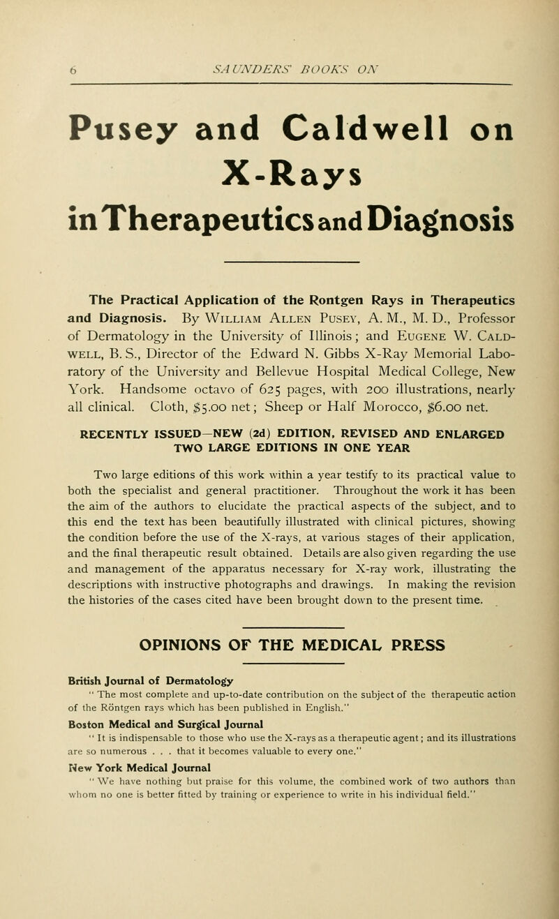 Pusey and Caldwell on X-Rays in Therapeutics and Diagnosis The Practical Application of the Rontgen Rays in Therapeutics and Diagnosis. By William Allen Pusey, A. M., M. D., Professor of Dermatology in the University of Illinois; and Eugene W. Cald- well, B. S., Director of the Edward N. Gibbs X-Ray Memorial Labo- ratory of the University and Bellevue Hospital Medical College, New York. Handsome octavo of 625 pages, with 200 illustrations, nearly all clinical. Cloth, $5.00 net; Sheep or Half Morocco, $6.00 net. RECENTLY ISSUED-NEW (2d) EDITION, REVISED AND ENLARGED TWO LARGE EDITIONS IN ONE YEAR Two large editions of this work within a year testify to its practical value to both the specialist and general practitioner. Throughout the work it has been the aim of the authors to elucidate the practical aspects of the subject, and to this end the text has been beautifully illustrated with clinical pictures, showing the condition before the use of the X-rays, at various stages of their application, and the final therapeutic result obtained. Details are also given regarding the use and management of the apparatus necessary for X-ray work, illustrating the descriptions with instructive photographs and drawings. In making the revision the histories of the cases cited have been brought down to the present time. OPINIONS OF THE MEDICAL PRESS British Journal of Dermatology  The most complete and up-to-date contribution on the subject of the therapeutic action of the Rontgen rays which has been published in English. Boston Medical and Surgical Journal  It is indispensable to those who use the X-rays as a therapeutic agent; and its illustrations are so numerous . . . that it becomes valuable to every one. New York Medical Journal  We have nothing but praise for this volume, the combined work of two authors than whom no one is better fitted by training or experience to write in his individual field.