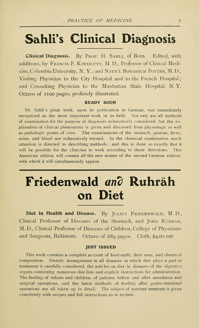 Sahli's Clinical Diagnosis Clinical Diagnosis. By Prof. H. Sahli, of Bern. Edited, with additions, by Francis P. Kinnicutt, M. D., Professor of Clinical Medi- cine, Columbia University, N. Y.; and Nath'l Bowditch Potter, M.D., Visiting Physician to the City Hospital and to the French Hospital; and Consulting Physician to the Manhattan State Hospital, N. Y. Octavo of noo pages, profusely illustrated. READY SOON Dr. Sahli's great work, upon its publication in German, was immediately recognized as the most important work in its field. Not only are all methods of examination for the purpose of diagnosis exhaustively considered, but the ex- planation of clinical phenomena is given and discussed from physiologic as well as pathologic points of view. The examinations of the stomach, sputum, feces, urine, and blood are exhaustively treated. In the chemical examination much attention is directed to describing methods ; and this is done so exactly that it will be possible for the clinician to work according to these directions. This American edition will contain all the new matter of the second German edition, with which it will simultaneously appear. Friedenwald and Ruhrah on Diet Diet in Health and Disease. By Julius Friedenwald, M. D., Clinical Professor of Diseases of the Stomach, and John Ruhrah, M. D., Clinical Professor of Diseases of Children, College of Physicians and Surgeons, Baltimore. Octavo of 689 pages. Cloth, $4.00 net. JUST ISSUED This work contains a complete account of food-stuffs, their uses, and chemical composition. Dietetic management in all diseases in which diet plays a part in treatment is carefully considered, the articles on diet in diseases of the digestive organs containing numerous diet-lists and explicit instructions for administration. The feeding of infants and children, of patients before and after anesthesia and surgical operations, and the latest methods of feeding after gastro-intestinal operations are all taken up in detail. The subject of nutrient enemata is given completely with recipes and full instructions as to technic.