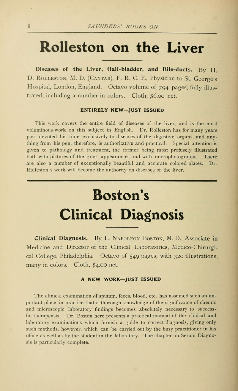 Rolleston on the Liver Diseases of the Liver, Gall-bladder, and Bile=ducts. By PL D. Rolleston, M. D. (Cantab), F. R. C. P., Physician to St. George's Hospital, London, England. Octavo volume of 794 pages, fully illus- trated, including a number in colors. Cloth, $6.00 net. ENTIRELY NEW—JUST ISSUED This work covers the entire field of diseases of the liver, and is the most voluminous work on this subject in English. Dr. Rolleston has for many years past devoted his time exclusively to diseases of the digestive organs, and any- thing from his pen, therefore, is authoritative and practical. Special attention is given to pathology and treatment, the former being most profusely illustrated both with pictures of the gross appearances and with microphotographs. There are also a number of exceptionally beautiful and accurate colored plates. Dr. Rolleston's work will become the authority on diseases of the liver. Boston's Clinical Diagnosis Clinical Diagnosis. By L. Napoleon Boston, M. D., Associate in Medicine and Director of the Clinical Laboratories, Medico-Chirurgi- cal College, Philadelphia. Octavo of 549 pages, with 320 illustrations, many in colors. Cloth, $4.00 net. A NEW WORK—JUST ISSUED The clinical examination of sputum, feces, blood, etc. has assumed such an im- portant place in practice that a thorough knowledge of the significance of chemic and microscopic laboratory findings becomes absolutely necessary to success- ful therapeusis. Dr. Boston here presents a practical manual of the clinical and laboratory examinations which furnish a guide to correct diagnosis, giving only such methods, however, which can be carried out by the busy practitioner in his office as well as by the student in the laboratory. The chapter on Serum Diagno- sis is particularly complete.