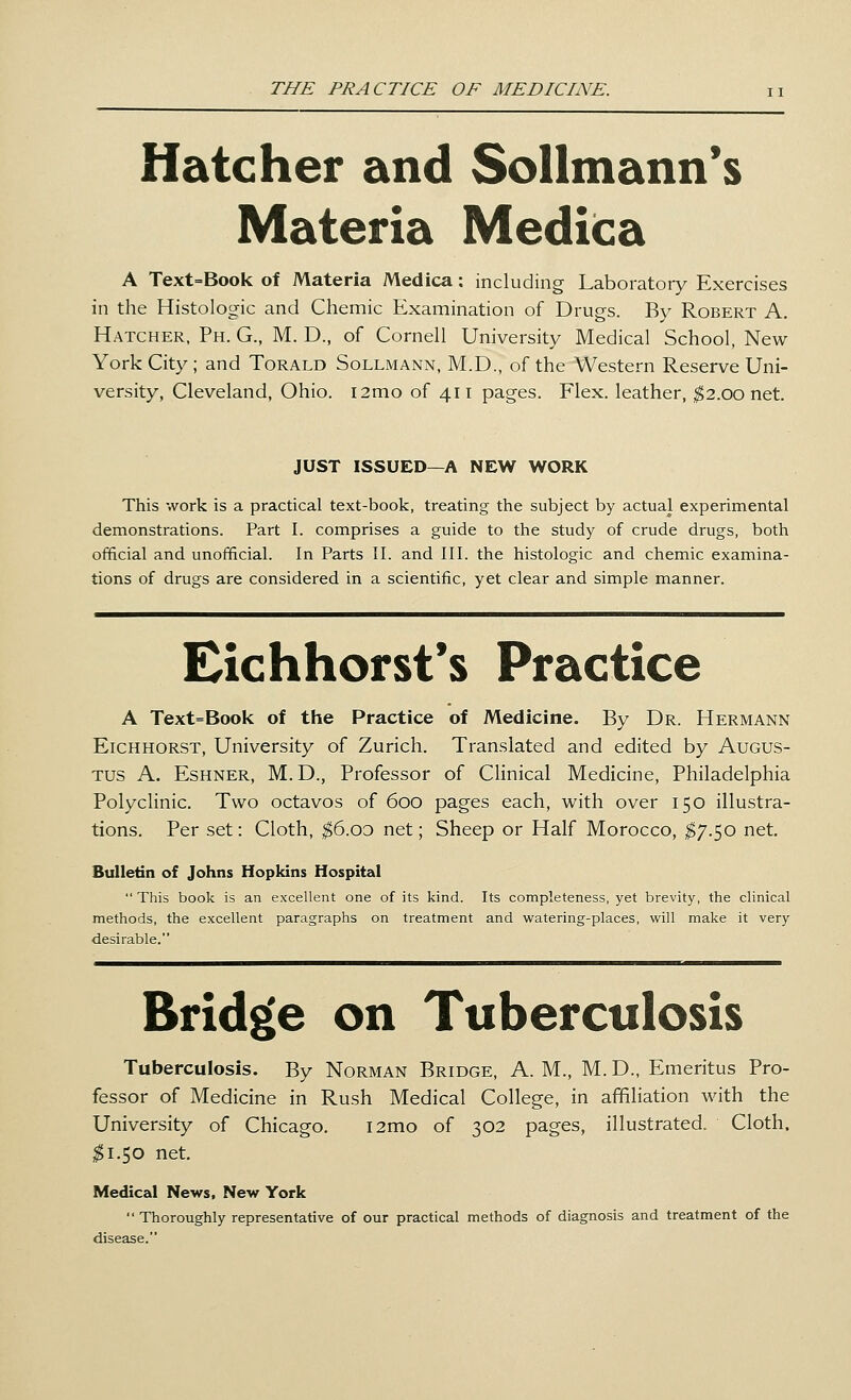 Hatcher and Sollmann's Materia Medica A Text=Book of Materia Medica: including Laboratory Exercises in the Histologic and Chemic Examination of Drugs. By Robert A. Hatcher, Ph. G., M. D., of Cornell University Medical School, New York City ; and Torald Sollmann, M.D., of the Western Reserve Uni- versity, Cleveland, Ohio. i2mo of 411 pages. Flex, leather, $2.00 net. JUST ISSUED—A NEW WORK This work is a practical text-book, treating the subject by actual experimental demonstrations. Part I. comprises a guide to the study of crude drugs, both official and unofficial. In Parts II. and III. the histologic and chemic examina- tions of drugs are considered in a scientific, yet clear and simple manner. Eichhorst's Practice A Text=Book of the Practice of Medicine. By Dr. Hermann Eichhorst, University of Zurich. Translated and edited by Augus- tus A. Eshner, M. D., Professor of Clinical Medicine, Philadelphia Polyclinic. Two octavos of 600 pages each, with over 150 illustra- tions. Per set: Cloth, $6.00 net; Sheep or Half Morocco, $7.50 net. Bulletin of Johns Hopkins Hospital  This book is an excellent one of its kind. Its completeness, yet brevity, the clinical methods, the excellent paragraphs on treatment and watering-places, will make it very desirable. Bridge on Tuberculosis Tuberculosis. By Norman Bridge, A. M., M. D., Emeritus Pro- fessor of Medicine in Rush Medical College, in affiliation with the University of Chicago. i2mo of 302 pages, illustrated. Cloth, #1.50 net. Medical News, New York Thoroughly representative of our practical methods of diagnosis and treatment of the disease.