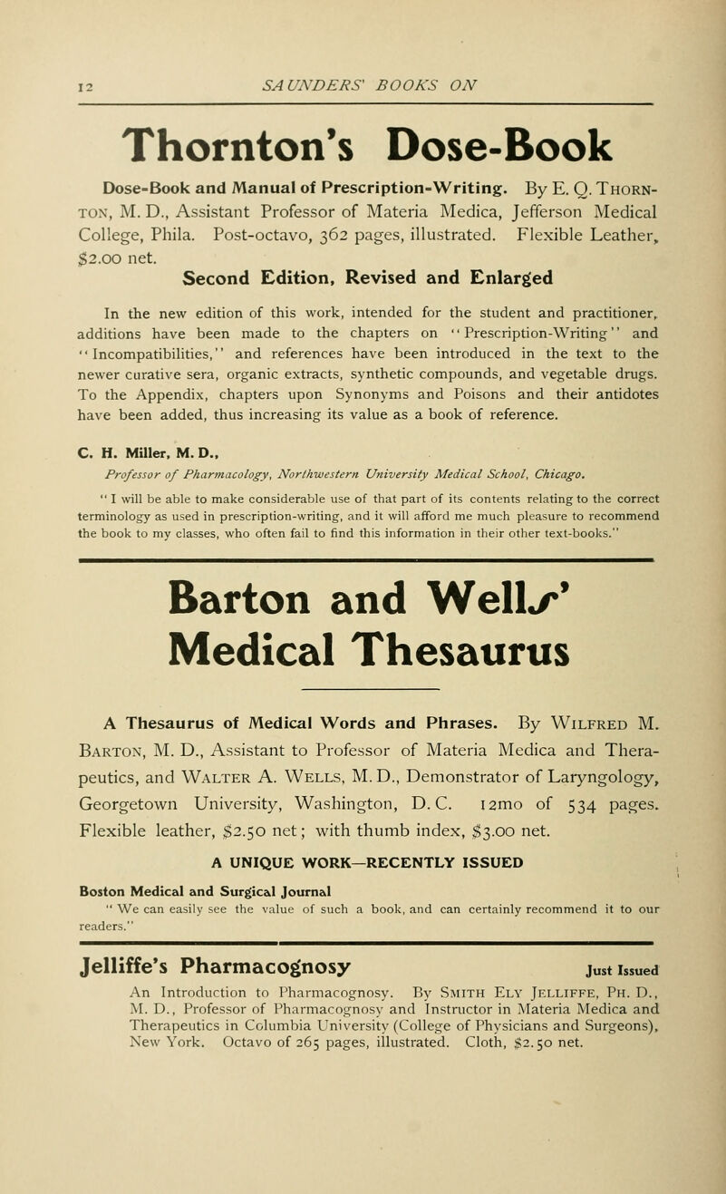 Thornton's Dose-Book Dose-Book and Manual of Prescription-Writing. By E. Q. Thorn- ton, M. D., Assistant Professor of Materia Medica, Jefferson Medical College, Phila. Post-octavo, 362 pages, illustrated. Flexible Leather, $2.00 net. Second Edition, Revised and Enlarged In the new edition of this work, intended for the student and practitioner, additions have been made to the chapters on Prescription-Writing and Incompatibilities, and references have been introduced in the text to the newer curative sera, organic extracts, synthetic compounds, and vegetable drugs. To the Appendix, chapters upon Synonyms and Poisons and their antidotes have been added, thus increasing its value as a book of reference. C. H. Miller, M. D., Professor of Pharmacology, Northwestern University Medical School, Chicago.  I will be able to make considerable use of that part of its contents relating to the correct terminology as used in prescription-writing, and it will afford me much pleasure to recommend the book to my classes, who often fail to find this information in their other text-books. Barton and Well/'' Medical Thesaurus A Thesaurus of Medical Words and Phrases. By Wilfred M. Barton, M. D., Assistant to Professor of Materia Medica and Thera- peutics, and Walter A. Wells, M. D., Demonstrator of Laryngology, Georgetown University, Washington, D. C. i2mo of 534 pages. Flexible leather, $2.50 net; with thumb index, $3.00 net. A UNIQUE WORK—RECENTLY ISSUED Boston Medical and Surgical Journal  We can easily see the value of such a book, and can certainly recommend it to our readers. Jelliffe's Pharmacognosy just issued An Introduction to Pharmacognosy. By Smith Ely Jelliffe, Ph. D., M. D., Professor of Pharmacognosy and Instructor in Materia Medica and Therapeutics in Columbia University (College of Physicians and Surgeons), New York. Octavo of 265 pages, illustrated. Cloth, $2.50 net.