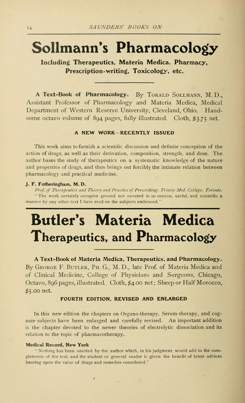 Sollmann's Pharmacology Including Therapeutics, Materia Medica. Pharmacy, Prescription-writing, Toxicology, etc. A Text=Book of Pharmacology. By Torald Sollmann, M. D., Assistant Professor of Pharmacology and Materia Medica, Medical Department of Western Reserve University, Cleveland, Ohio. Hand- some octavo volume of 894 pages, fully illustrated. Cloth, $3.75 net. A NEW WORK—RECENTLY ISSUED This work aims to furnish a scientific discussion and definite conception of the action of drugs, as well as their derivation, composition, strength, and dose. The author bases the study of therapeutics on a systematic knowledge of the nature and properties of drugs, and thus brings out forcibly the intimate relation between pharmacology and practical medicine. J. F. Fotheringham, M. D. Prof, of Therapeutics and Theory and Practice of Prescribing, Trinity Med. College, Toronto. The work certainly occupies ground not covered in so concise, useful, and scientific a manner by any other text I have read on the subjects embraced. Butler's Materia Medica Xherapeutics, and Pharmacology A Text>Bookof Materia Medica, Therapeutics, and Pharmacology. By George F. Butler, Ph. G., M. D., late Prof, of Materia Medica and of Clinical Medicine, College of Physicians and Surgeons, Chicago, Octavo, 896 pages, illustrated. Cloth, $4.00 net; Sheep or Half Morocco, $5.00 net. FOURTH EDITION, REVISED AND ENLARGED In this new edition the chapters on Organo-therapy, Serum-therapy, and cog- nate subjects have been enlarged and carefully revised. An important addition is the chapter devoted to the newer theories of electrolytic dissociation and its relation to the topic of pharmacotherapy. Medical Record, New York  Nothing has been omitted by the author which, in his judgment, would add to the com- pleteness of the text, and the student or general reader is given the benefit of latest advices bearing upon the value of drugs and remedies considered.