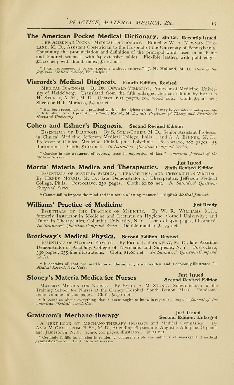 The American Pocket Medical Dictionary. 4th Ed. Recently issued The American Pocket Medical Dictionary. Edited by W. A. Newman Dor- land, M. D., Assistant Obstetrician to the Hospital of the University of Pennsylvania. Containing the pronunciation and definition of the principal words used in medicine and kindred sciences, with 64 extensive tables. Flexible leather, with gold edges, #1.00 net; with thumb index, $1.25 net.  I can recommend it to our students without reserve.—J. H. Holland, M. D., Dean of the Jefferson Medical College, Philadelphia. Vierordt's Medical Diagnosis. Fourth Edition, Revised Medical Diagnosis. By Dr Oswald Vierordt, Professor of Medicine, Univer- sity of Heidelberg. Translated from the fifth enlarged German edition by Francis H. Stuart, A. M., M. D. Octavo, 603 pages, 104 wood cuts. Cloth, $4.00 net; Sheep or Half Morocco, $5.00 net.  Has been recognized as a practical work of the highest value. It may be considered indispensable both to students and practitioners.—F. Minot, M. D., late Professor of Theory and Practice in Harvard University. Cohen and Eshner's Diagnosis. Second Revised Edition Essentials of Diagnosis. By S. Solis-Cohen, M. D., Senior Assistant Professor in Clinical Medicine, Jefferson Medical College, Phila. ; and A. A. Eshner, M. D., Professor of Clinical Medicine, Philadelphia Polyclinic. Post-octavo, 382 pages ; 55 illustrations. Cloth, $1.00 net. In Saunders' Question-Compend Series.  Concise in the treatment of subject, terse in expression of fact.—American Journal of the Medical Sciences. Just Issued Morris' Materia Medica and Therapeutics. Sixth Revised Edition Essentials of Materia Medica, Therapeutics, and Prescription-Writing. By Henry Morris, M. D., late Demonstrator of Therapeutics, Jefferson Medical College, Phila. Post-octavo, 250 pages. Cloth, $1.00 net. In Sounders' Question- Compend Series.  Cannot fail to impress the mind and instinct in a lasting manner.—Buffalo Medical Journal. Williams' Practice of Medicine just Ready Essentials of the Practice of Medicine. By W. R. Williams, M.D., formerly Instructor in Medicine and Lecturer on Hygiene, Cornell University ; and Tutor in Therapeutics, Columbia University, N. Y. l2mo of 456 pages, illustrated. In Sounders' Question-Co?npend Series. Double number, $1.75 net. Brockway's Medical Physics. Second Edition, Revised Essentials of Medical Physics. By Fred. J. Brockway, M. D., late Assistant Demonstrator of Anatomy, College of Physicians and Surgeons, N. Y. ' Post-octavo, 330 pages ; 155 fine illustrations. Cloth, $1.00 net. In Saunders' Question-Compend Series.  It contains all that one need know on the subject, is well written, and is copiously illustrated.— Medical Record, New York. Stoney's Materia Medica for Nurses Second^ReSed Edition Materia Medica for Nurses. By Emily A. M. Stoney, Superintendent of the Training School for Nurses at the Carney Hospital, South Boston, Mass. Handsome i2mo volume of 300 pages. Cloth, $1.50 net.  It contains about everything that a nurse ought to know in regard to drugs.—Journal of the American Medical Association. Grafstrom's Mechano-therapy SecondJEditiorieEniarged A Text-Book of Mechano-therapy (Massage and Medical Gymnastics). By Axel V. Grafstrom, B. Sc, M. D., Attending Physician to Augustus Adolphus Orphan- age, Jamestown, N. Y. i2mo, 200 pages, illustrated. $1.25 net. Certainly fulfills its mission in rendering comprehensible the subjects of massage and medical gymnastics.—Neiv York Medical Journal.