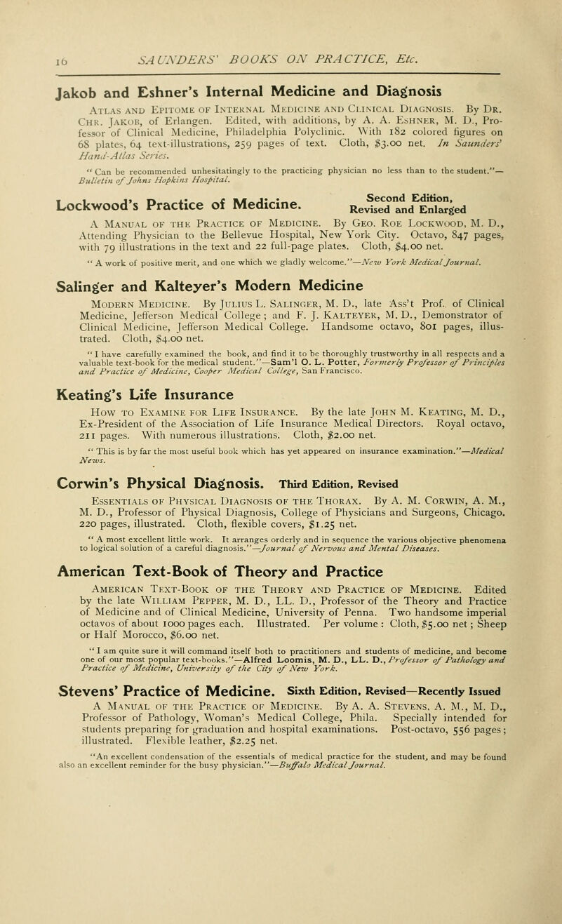 SAUNDERS' BOOKS ON PRACTICE, Etc. Jakob and Eshner's Internal Medicine and Diagnosis Atlas and Epitome of Internal Medicine and Clinical Diagnosis. By Dr. Oik. Jakob, of Erlangen. Edited, with additions, by A. A. Eshner, M. D., Pro- fessor of Clinical Medicine, Philadelphia Polyclinic. With 182 colored figures on 68 plates, 64 text-illustrations, 259 pages of text. Cloth, $3.00 net. In Saunders' liana-Atlas Series.  Can be recommended unhesitatingly to the practicing physician no less than to the student.— Bulletin 0/ Johns Hopkins Hospital. Lockwood's Practice of Medicine. ReviTlnd Enlarged A Manual of the Practice of Medicine. By Geo. Roe Lockwood, M. D., Attending Physician to the Bellevue Hospital, New York City. Octavo, 847 pages, with 79 illustrations in the text and 22 full-page plates. Cloth, $4.00 net.  A work of positive merit, and one which we gladly welcome.—New York Medical Journal. Salinger and Kalteyer's Modern Medicine Modern Medicine. By Julius L. Salinger, M. D., late Ass't Prof, of Clinical Medicine, Jefferson Medical College; and F. J. Kalteyer, M. D., Demonstrator of Clinical Medicine, Jefferson Medical College. Handsome octavo, 801 pages, illus- trated. Cloth, $4.00 net.  I have carefully examined the book, and find it to be thoroughly trustworthy in all respects and a valuable text-book for the medical student.—Sam'l O. L. Potter, Formerly Professor of Principles and Practice of Medicine, Cooper Medical College, San Francisco. Keatings Life Insurance How to Examine for Life Insurance. By the late John M. Keating, M. D., Ex-President of the Association of Life Insurance Medical Directors. Royal octavo, 211 pages. With numerous illustrations. Cloth, $2.00 net.  This is by far the most useful book which has yet appeared on insurance examination.—Medical News. Corwin's Physical Diagnosis. Third Edition, Revised Essentials of Physical Diagnosis of the Thorax. By A. M. Corwin, A. M., M. D., Professor of Physical Diagnosis, College of Physicians and Surgeons, Chicago. 220 pages, illustrated. Cloth, flexible covers, $1.25 net.  A most excellent little work. It arranges orderly and in sequence the various objective phenomena to logical solution of a careful diagnosis.—Journal 0/ Nervous and Mental Diseases. American Text-Book of Theory and Practice American Text-Book of the Theory and Practice of Medicine. Edited by the late William Pepper, M. D., LL. D., Professor of the Theory and Practice of Medicine and of Clinical Medicine, University of Penna. Two handsome imperial octavos of about 1000 pages each. Illustrated. Per volume : Cloth, #5.00 net; Sheep or Half Morocco, $6.00 net.  I am quite sure it will command itself both to practitioners and students of medicine, and become one of our most popular text-books.—Alfred Loomis, M. D., LL. D., Professor of Pathology and Practice of Medicine, University of the City of New York. Stevens' Practice of Medicine. Sixth Edition, Revised—Recently Issued A Manual of the Practice of Medicine. By A. A. Stevens. A. M., M. D., Professor of Pathology, Woman's Medical College, Phila. Specially intended for students preparing for graduation and hospital examinations. Post-octavo, 556 pages; illustrated. Flexible leather, $2.25 net. An excellent condensation of the essentials of medical practice for the student., and may be found also an excellent reminder for the busy physician.—Buffalo Medical Journal.