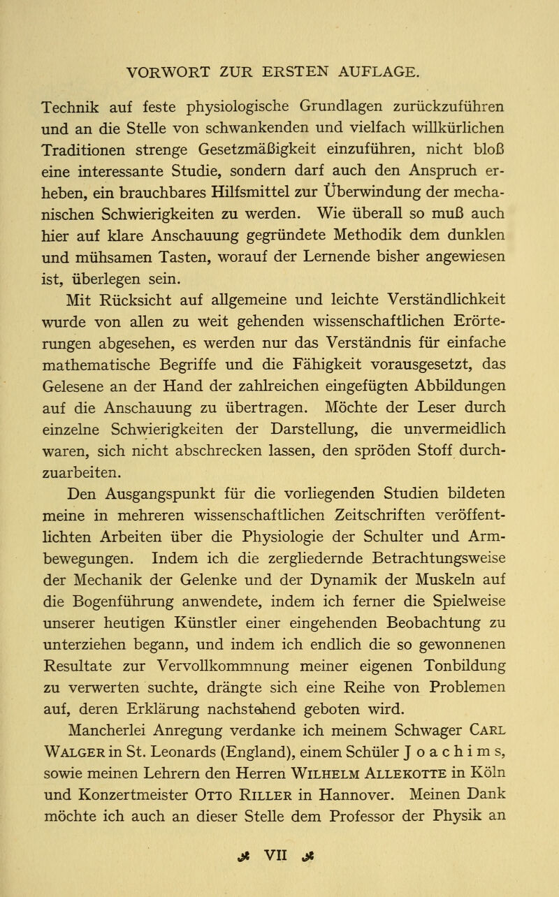 Technik auf feste physiologische Grundlagen zurückzuführen und an die Stelle von schwankenden und vielfach willkürlichen Traditionen strenge Gesetzmäßigkeit einzuführen, nicht bloß eine interessante Studie, sondern darf auch den Anspruch er- heben, ein brauchbares Hilfsmittel zur Überwindung der mecha- nischen Schwierigkeiten zu werden. Wie überall so muß auch hier auf klare Anschauung gegründete Methodik dem dunklen und mühsamen Tasten, worauf der Lernende bisher angewiesen ist, überlegen sein. Mit Rücksicht auf allgemeine und leichte Verständlichkeit wurde von allen zu Weit gehenden wissenschaftlichen Erörte- rungen abgesehen, es werden nur das Verständnis für einfache mathematische Begriffe und die Fähigkeit vorausgesetzt, das Gelesene an der Hand der zahlreichen eingefügten Abbüdungen auf die Anschauung zu übertragen. Möchte der Leser durch einzelne Schwierigkeiten der Darstellung, die unvermeidlich waren, sich nicht abschrecken lassen, den spröden Stoff durch- zuarbeiten. Den Ausgangspunkt für die vorliegenden Studien bildeten meine in mehreren wissenschaftlichen Zeitschriften veröffent- lichten Arbeiten über die Physiologie der Schulter und Arm- bewegungen. Indem ich die zergliedernde Betrachtungsweise der Mechanik der Gelenke und der Dynamik der Muskeln auf die Bogenführung anwendete, indem ich ferner die Spielweise unserer heutigen Künstler einer eingehenden Beobachtung zu unterziehen begann, und indem ich endlich die so gewonnenen Resultate zur Vervollkommnung meiner eigenen Tonbüdung zu verwerten suchte, drängte sich eine Reihe von Problemen auf, deren Erklärung nächste*hend geboten wird. Mancherlei Anregung verdanke ich meinem Schwager Carl Walger in St. Leonards (England), einem Schüler Joachims, sowie meinen Lehrern den Herren Wilhelm Alle rotte in Köln und Konzertmeister Otto Riller in Hannover. Meinen Dank möchte ich auch an dieser Stelle dem Professor der Physik an