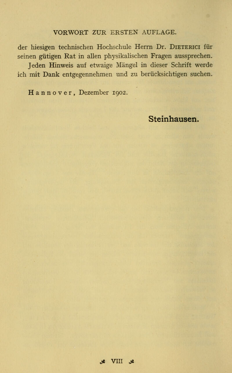 der hiesigen technischen Hochschule Herrn Dr. Dieterici für seinen gütigen Rat in allen physikalischen Fragen aussprechen. Jeden Hinweis auf etwaige Mängel in dieser Schrift werde ich mit Dank entgegennehmen und zu berücksichtigen suchen. Hannover, Dezember 1902. Steinhausen.