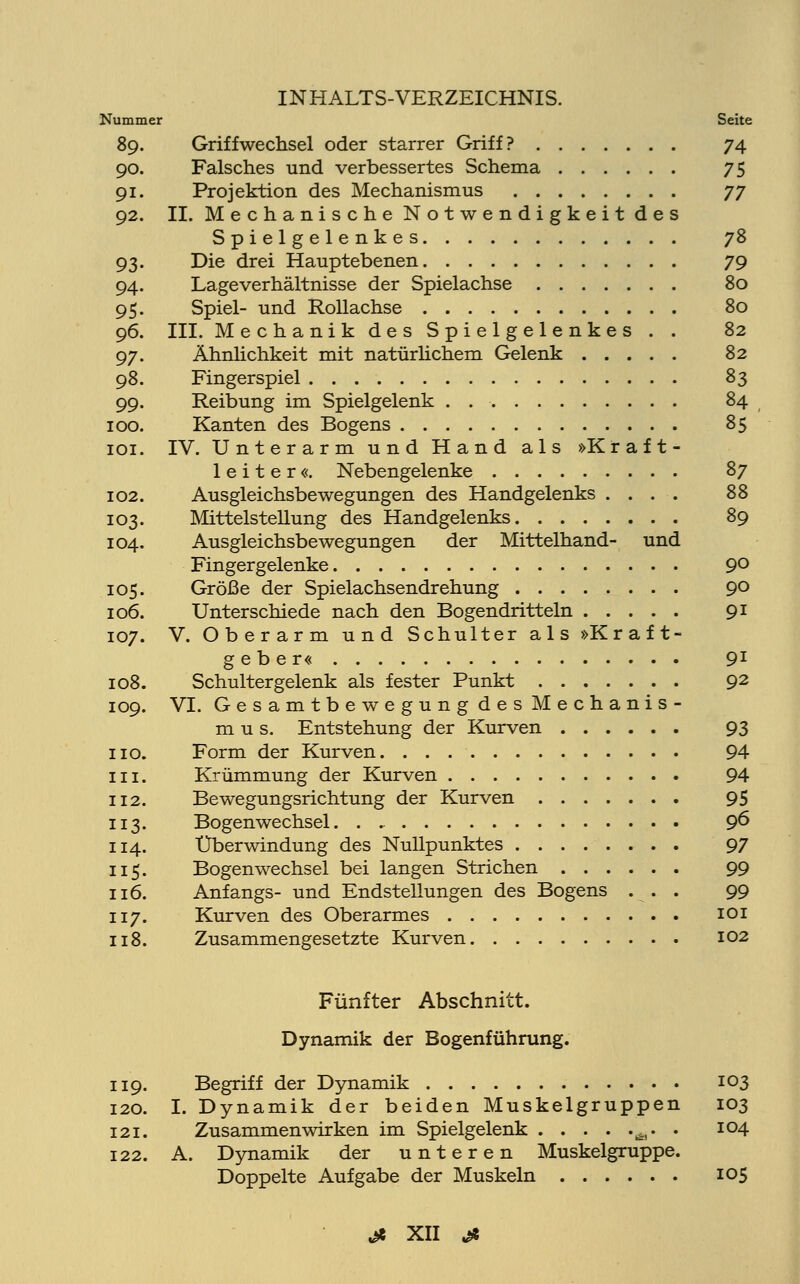 Nummer Seite 89. Griffwechsel oder starrer Griff? 74 90. Falsches und verbessertes Schema 75 91. Projektion des Mechanismus jy 92. IL Mechanische Notwendigkeit des Spielgelenkes 78 93. Die drei Hauptebenen 79 94. Lageverhältnisse der Spielachse 80 95. Spiel- und Rollachse 80 96. III. Mechanik des Spielgelenkes . . 82 97. Ähnlichkeit mit natürlichem Gelenk 82 98. Fingerspiel 83 99. Reibung im Spielgelenk . 84 100. Kanten des Bogens 85 101. IV. Unterarm und Hand als »Kraft- leiter«. Nebengelenke 87 102. Ausgleichsbewegungen des Handgelenks .... 88 103. Mittelstellung des Handgelenks 89 104. Ausgleichsbewegungen der Mittelhand- und Fingergelenke 9° 105. Größe der Spielachsendrehung 9° 106. Unterschiede nach den Bogendritteln 91 107. V. Oberarm und Schulter als »Kraft- geber« 91 108. Schultergelenk als fester Punkt 92 109. VI. Gesamtbewegung des Mechanis- mus. Entstehung der Kurven 93 110. Form der Kurven. 94 in. Krümmung der Kurven 94 112. Bewegungsrichtung der Kurven 95 113. Bogenwechsel. . 96 114. Überwindung des Nullpunktes 97 115. Bogenwechsel bei langen Strichen 99 116. Anfangs- und Endstellungen des Bogens ... 99 117. Kurven des Oberarmes 101 118. Zusammengesetzte Kurven 102 Fünfter Abschnitt. Dynamik der Bogenführung. 119. Begriff der Dynamik 103 120. I. Dynamik der beiden Muskelgruppen 103 121. Zusammenwirken im Spielgelenk Ä. . 104 122. A. Dynamik der unteren Muskelgruppe. Doppelte Aufgabe der Muskeln 105