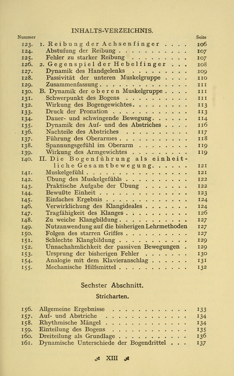 Nummer Seite 123. 1. Reibung der Achsenfinger . . . . 106 124. Abstufung der Reibung 107 125. Fehler zu starker Reibung 107 126. 2. Gegenspiel der Hebelfinger . . . 108 127. Dynamik des Handgelenks 109 128. Passivität der unteren Muskelgruppe .... 110 129. Zusammenfassung 111 130. B. Dynamik der oberen Muskelgruppe .... in 131. Schwerpunkt des Bogens in 132. Wirkung des Bogengewichtes 113 133. Druck der Pronation 113 134. Dauer- und schwingende Bewegung 114 135. Dynamik des Auf- und des Abstriches .... 116 136. Nachteile des Abstriches 117 137. Führung des Oberarmes 118 138. Spannungsgefühl im Oberarm . 119 139. Wirkung des Armgewichtes 119 140. IL Die Bogenführung als einheit- liche G e s a m t b e w e g u n g. ....... 121 141. Muskelgefühl 121 142. Übung des Muskelgefühls 122 143. Praktische Aufgabe der Übung 122 144. Bewußte Einheit 123 145. Einfaches Ergebnis 124 146. Verwirklichung des Klangideales 124 147. Tragfähigkeit des Klanges . 126 148. Zu weiche Klangbildung 127 149. Nutzanwendung auf die bisherigen Lehrmethoden 127 150. Folgen des starren Griffes 127 151. Schlechte Klangbildung 129 152. Unnachahmlichkeit der passiven Bewegungen . 129 153. Ursprung der bisherigen Fehler 130 154. Analogie mit dem Klavieranschlag 131 155. Mechanische Hilfsmittel 132 Sechster Abschnitt. Stricharten. 156. Allgemeine Ergebnisse 133 157. Auf- und Abstriche 134 158. Rhythmische Mängel 134 159. Einteilung des Bogens 135 160. Dreiteilung als Grundlage 136 161. Dynamische Unterschiede der Bogendrittel . . . 137