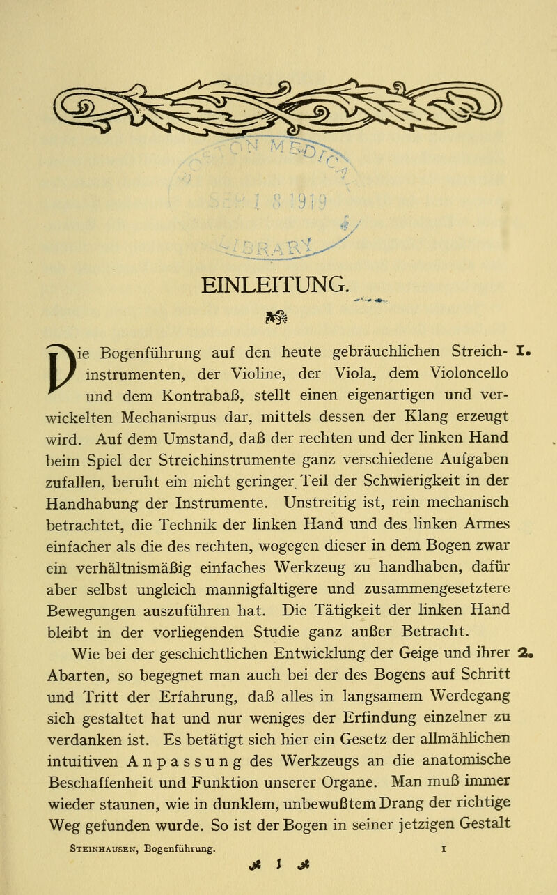 EINLEITUNG. Pie Bogenführung auf den heute gebräuchlichen Streich- I. instrumenten, der Violine, der Viola, dem Violoncello und dem Kontrabaß, stellt einen eigenartigen und ver- wickelten Mechanismus dar, mittels dessen der Klang erzeugt wird. Auf dem Umstand, daß der rechten und der linken Hand beim Spiel der Streichinstrumente ganz verschiedene Aufgaben zufallen, beruht ein nicht geringer Teil der Schwierigkeit in der Handhabung der Instrumente. Unstreitig ist, rein mechanisch betrachtet, die Technik der linken Hand und des linken Armes einfacher als die des rechten, wogegen dieser in dem Bogen zwar ein verhältnismäßig einfaches Werkzeug zu handhaben, dafür aber selbst ungleich mannigfaltigere und zusammengesetztere Bewegungen auszuführen hat. Die Tätigkeit der linken Hand bleibt in der vorliegenden Studie ganz außer Betracht. Wie bei der geschichtlichen Entwicklung der Geige und ihrer 2, Abarten, so begegnet man auch bei der des Bogens auf Schritt und Tritt der Erfahrung, daß alles in langsamem Werdegang sich gestaltet hat und nur weniges der Erfindung einzelner zu verdanken ist. Es betätigt sich hier ein Gesetz der allmählichen intuitiven Anpassung des Werkzeugs an die anatomische Beschaffenheit und Funktion unserer Organe. Man muß immer wieder staunen, wie in dunklem, unbewußtem Drang der richtige Weg gefunden wurde. So ist der Bogen in seiner jetzigen Gestalt