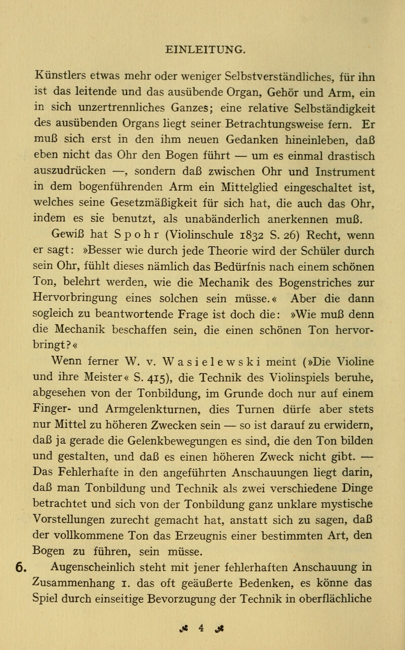 Künstlers etwas mehr oder weniger Selbstverständliches, für ihn ist das leitende und das ausübende Organ, Gehör und Arm, ein in sich unzertrennliches Ganzes; eine relative Selbständigkeit des ausübenden Organs liegt seiner Betrachtungsweise fern. Er muß sich erst in den ihm neuen Gedanken hineinleben, daß eben nicht das Ohr den Bogen führt — um es einmal drastisch auszudrücken —, sondern daß zwischen Ohr und Instrument in dem bogenführenden Arm ein Mittelglied eingeschaltet ist, welches seine Gesetzmäßigkeit für sich hat, die auch das Ohr, indem es sie benutzt, als unabänderlich anerkennen muß. Gewiß hat S p o h r (Violinschule 1832 S. 26) Recht, wenn er sagt: »Besser wie durch jede Theorie wird der Schüler durch sein Ohr, fühlt dieses nämlich das Bedürfnis nach einem schönen Ton, belehrt werden, wie die Mechanik des Bogenstriches zur Hervorbringung eines solchen sein müsse.« Aber die dann sogleich zu beantwortende Frage ist doch die: »Wie muß denn die Mechanik beschaffen sein, die einen schönen Ton hervor- bringt?« Wenn ferner W. v. Wasielewski meint (»Die Violine und ihre Meister« S. 415), die Technik des Violinspiels beruhe, abgesehen von der Tonbildung, im Grunde doch nur auf einem Finger- und Armgelenkturnen, dies Turnen dürfe aber stets nur Mittel zu höheren Zwecken sein — so ist darauf zu erwidern, daß ja gerade die Gelenkbewegungen es sind, die den Ton büden und gestalten, und daß es einen höheren Zweck nicht gibt. — Das Fehlerhafte in den angeführten Anschauungen liegt darin, daß man Tonbildung und Technik als zwei verschiedene Dinge betrachtet und sich von der Tonbildung ganz unklare mystische Vorstellungen zurecht gemacht hat, anstatt sich zu sagen, daß der vollkommene Ton das Erzeugnis einer bestimmten Art, den Bogen zu führen, sein müsse. 6. Augenscheinlich steht mit jener fehlerhaften Anschauung in Zusammenhang 1. das oft geäußerte Bedenken, es könne das Spiel durch einseitige Bevorzugung der Technik in oberflächliche