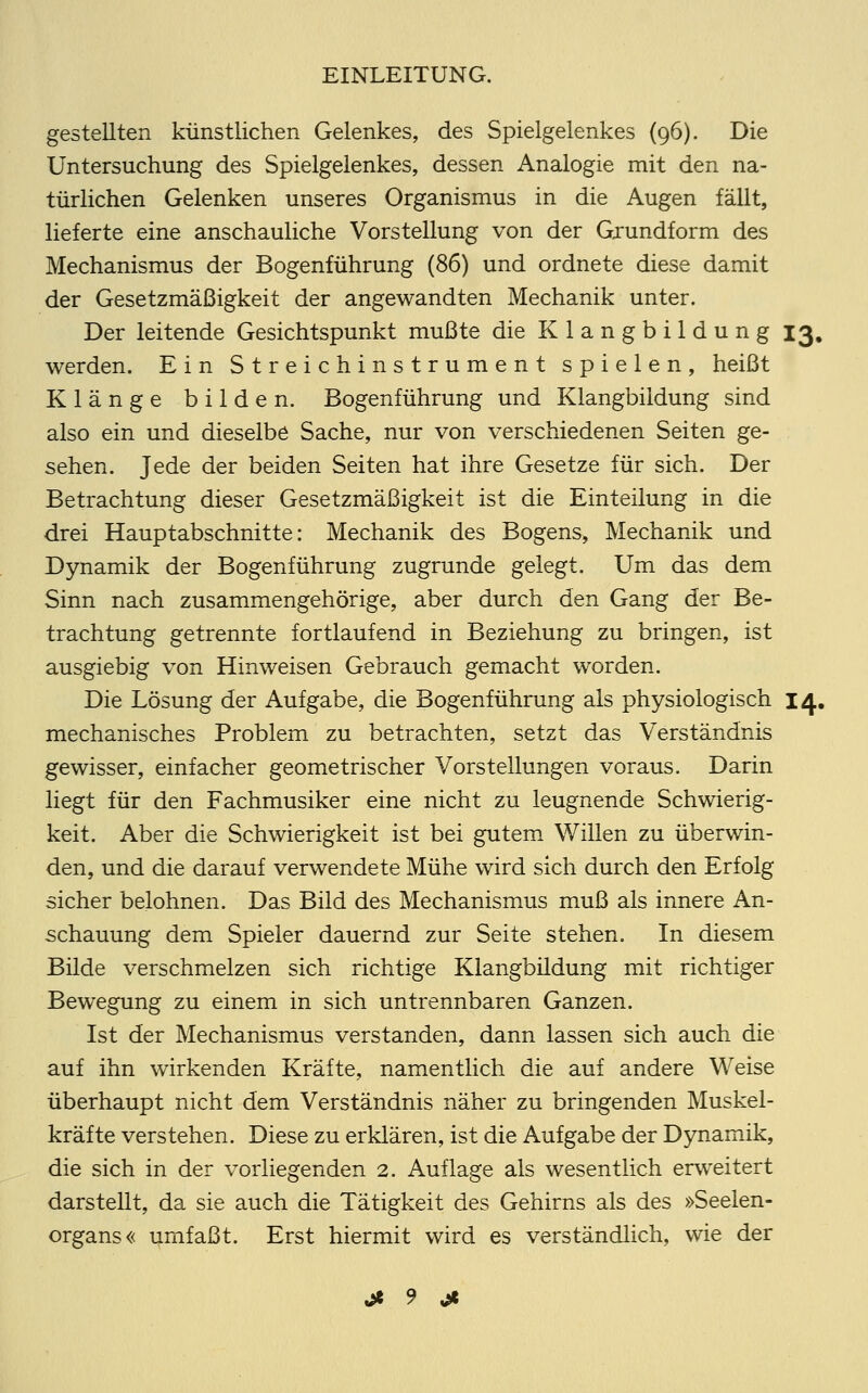 gestellten künstlichen Gelenkes, des Spielgelenkes (96). Die Untersuchung des Spielgelenkes, dessen Analogie mit den na- türlichen Gelenken unseres Organismus in die Augen fällt, lieferte eine anschauliche Vorstellung von der Grundform des Mechanismus der Bogenführung (86) und ordnete diese damit der Gesetzmäßigkeit der angewandten Mechanik unter. Der leitende Gesichtspunkt mußte die Klangbildung 13, werden. Ein Streichinstrument spielen, heißt Klänge bilden. Bogenführung und Klangbildung sind also ein und dieselbe Sache, nur von verschiedenen Seiten ge- sehen. Jede der beiden Seiten hat ihre Gesetze für sich. Der Betrachtung dieser Gesetzmäßigkeit ist die Einteilung in die drei Hauptabschnitte: Mechanik des Bogens, Mechanik und Dynamik der Bogenführung zugrunde gelegt. Um das dem Sinn nach zusammengehörige, aber durch den Gang der Be- trachtung getrennte fortlaufend in Beziehung zu bringen, ist ausgiebig von Hinweisen Gebrauch gemacht worden. Die Lösung der Aufgabe, die Bogenführung als physiologisch 14. mechanisches Problem zu betrachten, setzt das Verständnis gewisser, einfacher geometrischer Vorstellungen voraus. Darin liegt für den Fachmusiker eine nicht zu leugnende Schwierig- keit. Aber die Schwierigkeit ist bei gutem Willen zu überwin- den, und die darauf verwendete Mühe wird sich durch den Erfolg sicher belohnen. Das Bild des Mechanismus muß als innere An- schauung dem Spieler dauernd zur Seite stehen. In diesem Bilde verschmelzen sich richtige Klangbüdung mit richtiger Bewegung zu einem in sich untrennbaren Ganzen. Ist der Mechanismus verstanden, dann lassen sich auch die auf ihn wirkenden Kräfte, namentlich die auf andere Weise überhaupt nicht dem Verständnis näher zu bringenden Muskel- kräfte verstehen. Diese zu erklären, ist die Aufgabe der Dynamik, die sich in der vorliegenden 2. Auflage als wesentlich erweitert darstellt, da sie auch die Tätigkeit des Gehirns als des »Seelen- organs« umfaßt. Erst hiermit wird es verständlich, wie der