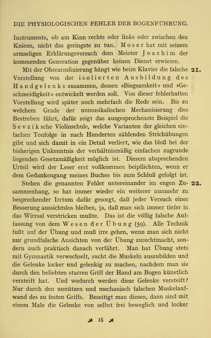 Instruments, ob am Kinn rechts oder links oder zwischen den Knieen, nicht das geringste zu tun. Moser hat mit seinem armseligen Erklärungsversuch dem Meister Joachim der kommenden Generation gegenüber keinen Dienst erwiesen. Mit der Oberarmfixierung hängt wie beim Klavier die falsche 21. Vorstellung von der isolierten Ausbildung des Handgelenks zusammen, dessen »Biegsamkeit« und »Ge- schmeidigkeit« entwickelt werden soll. Von dieser fehlerhaften Vorstellung wird später noch mehrfach die Rede sein. Bis zu welchem Grade der unmusikalischen Mechanisierung dies Bestreben führt, dafür zeigt das ausgesprochenste Beispiel die S e v z i k sehe Violinschule, welche Varianten der gleichen ein- fachen Tonfolge in nach Hunderten zählenden Strichübungen gibt und sich damit in ein Detail verliert, wie das bloß bei der bisherigen Unkenntnis der verhältnismäßig einfachen zugrunde liegenden Gesetzmäßigkeit möglich ist. Diesem absprechenden Urteil wird der Leser erst vollkommen beipflichten, wenn er dem Gedankengang meines Buches bis zum Schluß gefolgt ist. Stehen die genannten Fehler untereinander im engen Zu- 22. sammenhang, so hat immer wieder ein weiterer nunmehr zu besprechender Irrtum dafür gesorgt, daß jeder Versuch einer Besserung aussichtslos bleiben, ja, daß man sich immer tiefer in das Wirrsal verstricken mußte. Das ist die völlig falsche Auf- fassung von dem Wesen der Übung (59). Alle Technik fußt auf der Übung und muß irre gehen, wenn man sich nicht nur grundfalsche Ansichten von der Übung zurechtmacht, son- dern auch praktisch danach verfährt. Man hat Übung stets mit Gymnastik verwechselt, sucht die Muskeln auszubilden und die Gelenke locker und gelenkig zu machen, nachdem man sie durch den beliebten starren Griff der Hand am Bogen künstlich versteift hat. Und wodurch werden diese Gelenke versteift? Nur durch den unnützen und mechanisch falschen Muskelauf- wand des zu festen Griffs. Beseitigt man diesen, dann sind mit einem Male die Gelenke von selbst frei beweglich und locker