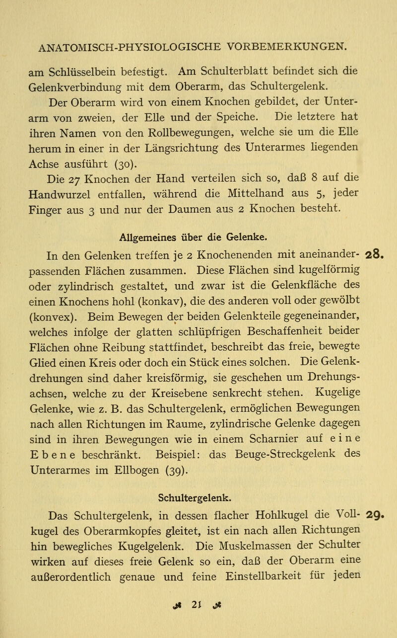 am Schlüsselbein befestigt. Am Schulterblatt befindet sich die Gelenkverbindung mit dem Oberarm, das Schultergelenk. Der Oberarm wird von einem Knochen gebildet, der Unter- arm von zweien, der Elle und der Speiche. Die letztere hat ihren Namen von den Rollbewegungen, welche sie um die Elle herum in einer in der Längsrichtung des Unterarmes Hegenden Achse ausführt (30). Die 27 Knochen der Hand verteilen sich so, daß 8 auf die Handwurzel entfallen, während die Mittelhand aus 5, jeder Finger aus 3 und nur der Daumen aus 2 Knochen besteht. Allgemeines über die Gelenke. In den Gelenken treffen je 2 Knochenenden mit aneinander- 28. passenden Flächen zusammen. Diese Flächen sind kugelförmig oder zylindrisch gestaltet, und zwar ist die Gelenkfläche des einen Knochens hohl (konkav), die des anderen voll oder gewölbt (konvex). Beim Bewegen der beiden Gelenkteile gegeneinander, welches infolge der glatten schlüpfrigen Beschaffenheit beider Flächen ohne Reibung stattfindet, beschreibt das freie, bewegte Glied einen Kreis oder doch ein Stück eines solchen. Die Gelenk- drehungen sind daher kreisförmig, sie geschehen um Drehungs- achsen, welche zu der Kreisebene senkrecht stehen. Kugelige Gelenke, wie z. B. das Schultergelenk, ermöglichen Bewegungen nach allen Richtungen im Räume, zylindrische Gelenke dagegen sind in ihren Bewegungen wie in einem Scharnier auf eine Ebene beschränkt. Beispiel: das Beuge-Streckgelenk des Unterarmes im Ellbogen (39). Schultergelenk. Das Schultergelenk, in dessen flacher Hohlkugel die Voll- 29. kugel des Oberarmkopfes gleitet, ist ein nach allen Richtungen hin bewegliches Kugelgelenk. Die Muskelmassen der Schulter wirken auf dieses freie Gelenk so ein, daß der Oberarm eine außerordentlich genaue und feine Einstellbarkeit für jeden «ji 2\ &