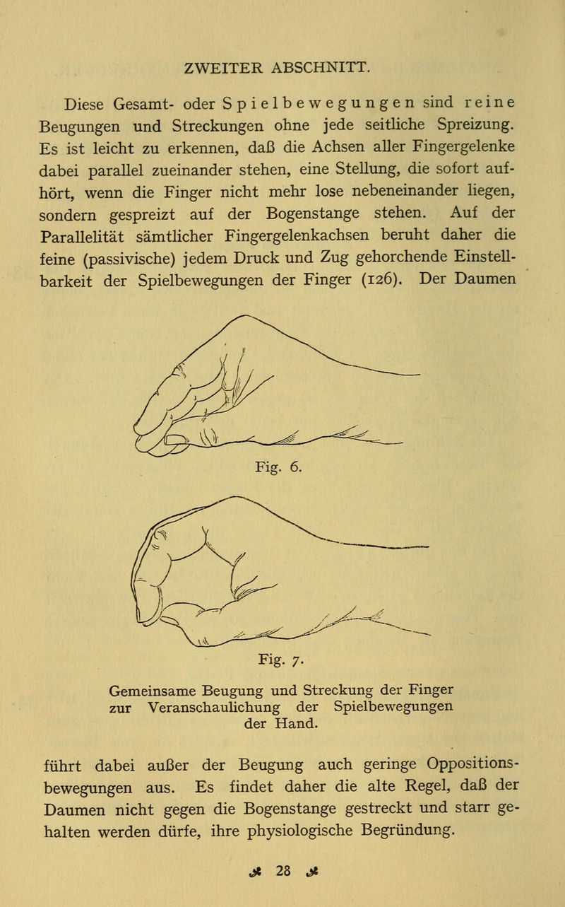 Diese Gesamt- oder Spielbewegungen sind reine Beugungen und Streckungen ohne jede seitliche Spreizung. Es ist leicht zu erkennen, daß die Achsen aller Fingergelenke dabei parallel zueinander stehen, eine Stellung, die sofort auf- hört, wenn die Finger nicht mehr lose nebeneinander liegen, sondern gespreizt auf der Bogenstange stehen. Auf der Parallelität sämtlicher Fingergelenkachsen beruht daher die feine (passivische) jedem Druck und Zug gehorchende Einstell- barkeit der Spielbewegungen der Finger (126). Der Daumen Fig. 6. Fig. 7. Gemeinsame Beugung und Streckung der Finger zur Veranschaulichung der Spielbewegungen der Hand. führt dabei außer der Beugung auch geringe Oppositions- bewegungen aus. Es findet daher die alte Regel, daß der Daumen nicht gegen die Bogenstange gestreckt und starr ge- halten werden dürfe, ihre physiologische Begründung.