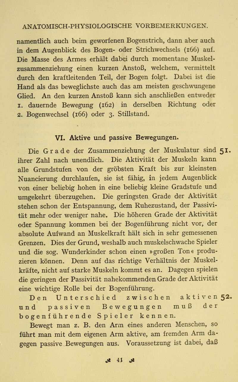 namentlich auch beim geworfenen Bogenstrich, dann aber auch in dem Augenblick des Bogen- oder Strichwechsels (166) auf. Die Masse des Armes erhält dabei durch momentane Muskel- zusammenziehung einen kurzen Anstoß, welchem, vermittelt durch den kraftleitenden Teil, der Bogen folgt. Dabei ist die Hand als das beweglichste auch das am meisten geschwungene Glied. An den kurzen Anstoß kann sich anschließen entweder i. dauernde Bewegung (162) in derselben Richtung oder 2. Bogenwechsel (166) oder 3. Stillstand. VI. Aktive und passive Bewegungen. Die Grade der Zusammenziehung der Muskulatur sind 51. ihrer Zahl nach unendlich. Die Aktivität der Muskeln kann alle Grundstufen von der gröbsten Kraft bis zur kleinsten Nuancierung durchlaufen, sie ist fähig, in jedem Augenblick von einer beliebig hohen in eine beliebig kleine Gradstufe und umgekehrt überzugehen. Die geringsten Grade der Aktivität stehen schon der Entspannung, dem Ruhezustand, der Passivi- tät mehr oder weniger nahe. Die höheren Grade der Aktivität oder Spannung kommen bei der Bogenführung nicht vor, der absolute Aufwand an Muskelkraft hält sich in sehr gemessenen Grenzen. Dies der Grund, weshalb auch muskelschwache Spieler und die sog. Wunderkinder schon einen »großen Ton« produ- zieren können. Denn auf das richtige Verhältnis der Muskel- kräfte, nicht auf starke Muskeln kommt es an. Dagegen spielen die geringen der Passivität nahekommenden Grade der Aktivität eine wichtige Rolle bei der Bogenführung. Den Unterschied zwischen aktiven 52. und passiven Bewegungen muß der bogenführende Spieler kennen. Bewegt man z. B. den Arm eines anderen Menschen, so führt man mit dem eigenen Arm aktive, am fremden Arm da- gegen passive.Bewegungen aus. Voraussetzung ist dabei, daß