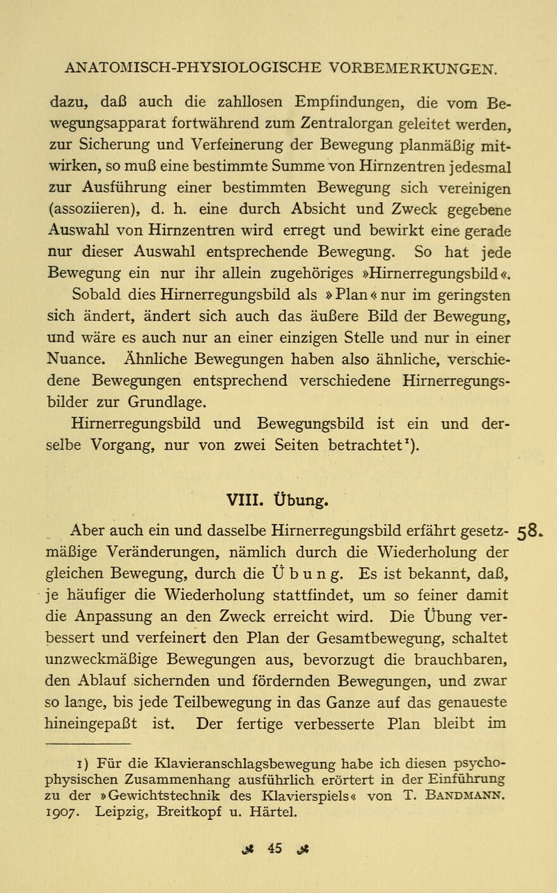 dazu, daß auch die zahllosen Empfindungen, die vom Be- wegungsapparat fortwährend zum Zentralorgan geleitet werden, zur Sicherung und Verfeinerung der Bewegung planmäßig mit- wirken, so muß eine bestimmte Summe von Hirnzentren jedesmal zur Ausführung einer bestimmten Bewegung sich vereinigen (assoziieren), d. h. eine durch Absicht und Zweck gegebene Auswahl von Hirnzentren wird erregt und bewirkt eine gerade nur dieser Auswahl entsprechende Bewegung. So hat jede Bewegung ein nur ihr allein zugehöriges »Hirnerregungsbild«. Sobald dies Hirnerregungsbild als » Plan << nur im geringsten sich ändert, ändert sich auch das äußere Bild der Bewegung, und wäre es auch nur an einer einzigen Stelle und nur in einer Nuance. Ähnliche Bewegungen haben also ähnliche, verschie- dene Bewegungen entsprechend verschiedene Hirnerregungs- bilder zur Grundlage. Hirnerregungsbild und Bewegungsbild ist ein und der- selbe Vorgang, nur von zwei Seiten betrachtet1). VIII. Übung. Aber auch ein und dasselbe Hirnerregungsbild erfährt gesetz- 58» mäßige Veränderungen, nämlich durch die Wiederholung der gleichen Bewegung, durch die Übung. Es ist bekannt, daß, je häufiger die Wiederholung stattfindet, um so feiner damit die Anpassung an den Zweck erreicht wird. Die Übung ver- bessert und verfeinert den Plan der Gesamtbewegung, schaltet unzweckmäßige Bewegungen aus, bevorzugt die brauchbaren, den Ablauf sichernden und fördernden Bewegungen, und zwar so lange, bis jede Teilbewegung in das Ganze auf das genaueste hineingepaßt ist. Der fertige verbesserte Plan bleibt im 1) Für die Klavieranschlagsbewegung habe ich diesen psycho- physischen Zusammenhang ausführlich erörtert in der Einführung zu der »Gewichtstechnik des Klavierspiels« von T. Bandmann. 1907. Leipzig, Breitkopf u. Härtel.