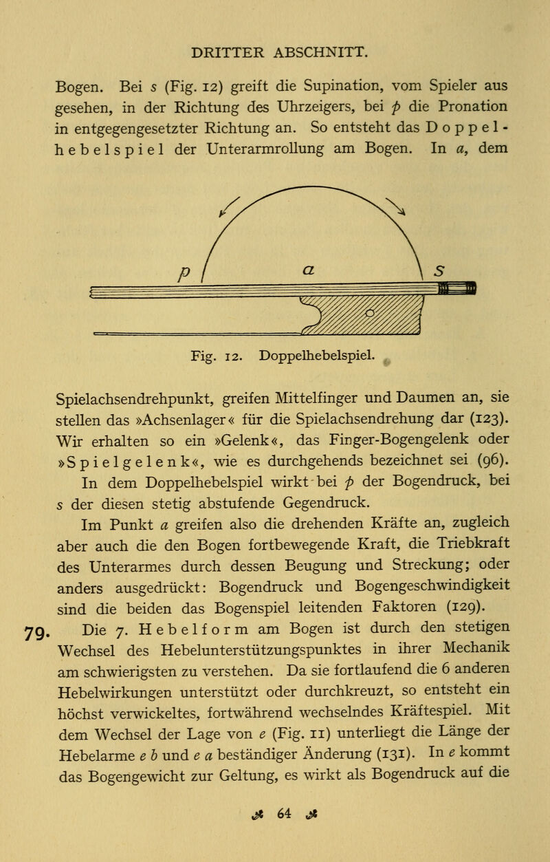 Bogen. Bei s (Fig. 12) greift die Supination, vom Spieler aus gesehen, in der Richtung des Uhrzeigers, bei p die Pronation in entgegengesetzter Richtung an. So entsteht das Doppel- hebelspiel der Unterarmrollung am Bogen. In a, dem Fig. 12. Doppelhebelspiel. 79. Spielachsendrehpunkt, greifen Mittelfinger und Daumen an, sie stellen das »Achsenlager« für die Spielachsendrehung dar (123). Wir erhalten so ein »Gelenk«, das Finger-Bogengelenk oder »Spielgelenk«, wie es durchgehends bezeichnet sei (96). In dem Doppelhebelspiel wirkt bei p der Bogendruck, bei s der diesen stetig abstufende Gegendruck. Im Punkt a greifen also die drehenden Kräfte an, zugleich aber auch die den Bogen fortbewegende Kraft, die Triebkraft des Unterarmes durch dessen Beugung und Streckung; oder anders ausgedrückt: Bogendruck und Bogengeschwindigkeit sind die beiden das Bogenspiel leitenden Faktoren (129). Die 7. Hebelform am Bogen ist durch den stetigen Wechsel des Hebelunterstützungspunktes in ihrer Mechanik am schwierigsten zu verstehen. Da sie fortlaufend die 6 anderen Hebelwirkungen unterstützt oder durchkreuzt, so entsteht ein höchst verwickeltes, fortwährend wechselndes Kräftespiel. Mit dem Wechsel der Lage von e (Fig. n) unterliegt die Länge der Hebelarme e b und e a beständiger Änderung (131). In e kommt das Bogengewicht zur Geltung, es wirkt als Bogendruck auf die Ji 64: ^