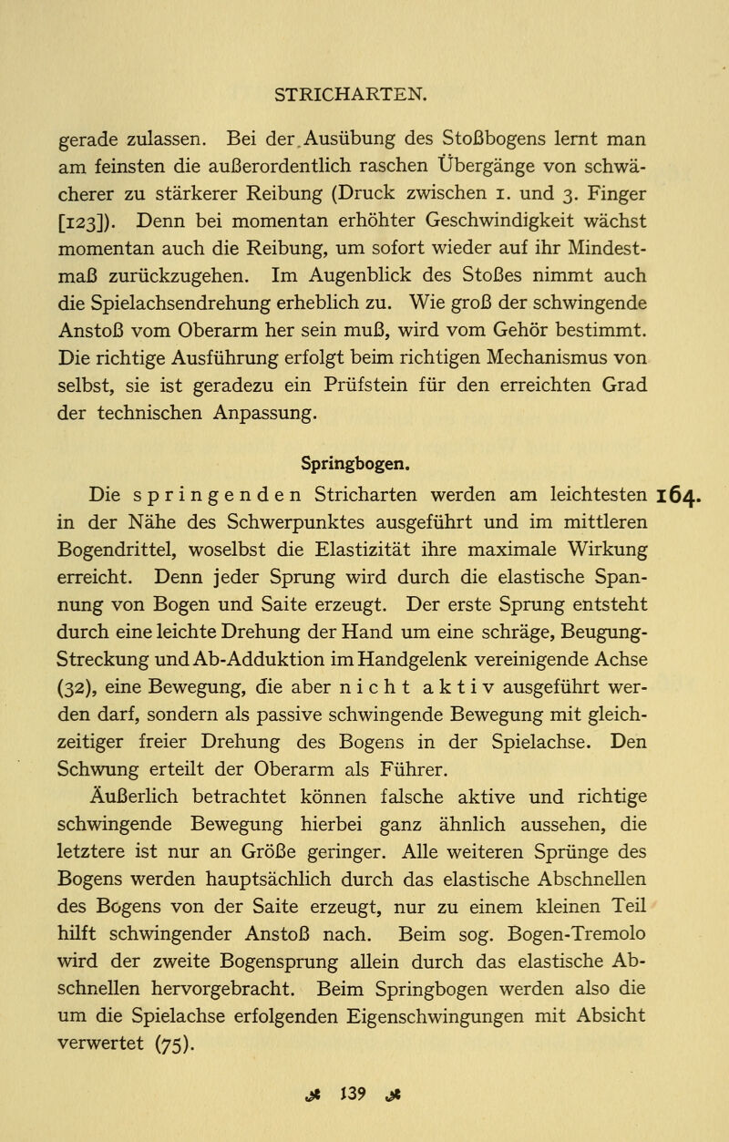 gerade zulassen. Bei der,Ausübung des Stoßbogens lernt man am feinsten die außerordentlich raschen Übergänge von schwä- cherer zu stärkerer Reibung (Druck zwischen i. und 3. Finger [123]). Denn bei momentan erhöhter Geschwindigkeit wächst momentan auch die Reibung, um sofort wieder auf ihr Mindest- maß zurückzugehen. Im Augenblick des Stoßes nimmt auch die Spielachsendrehung erheblich zu. Wie groß der schwingende Anstoß vom Oberarm her sein muß, wird vom Gehör bestimmt. Die richtige Ausführung erfolgt beim richtigen Mechanismus von selbst, sie ist geradezu ein Prüfstein für den erreichten Grad der technischen Anpassung. Springbogen. Die springenden Stricharten werden am leichtesten 164. in der Nähe des Schwerpunktes ausgeführt und im mittleren Bogendrittel, woselbst die Elastizität ihre maximale Wirkung erreicht. Denn jeder Sprung wird durch die elastische Span- nung von Bogen und Saite erzeugt. Der erste Sprung entsteht durch eine leichte Drehung der Hand um eine schräge, Beugung- Streckung undAb-Adduktion im Handgelenk vereinigende Achse (32), eine Bewegung, die aber nicht aktiv ausgeführt wer- den darf, sondern als passive schwingende Bewegung mit gleich- zeitiger freier Drehung des Bogens in der Spielachse. Den Schwung erteüt der Oberarm als Führer. Äußerlich betrachtet können falsche aktive und richtige schwingende Bewegung hierbei ganz ähnlich aussehen, die letztere ist nur an Größe geringer. Alle weiteren Sprünge des Bogens werden hauptsächlich durch das elastische Abschnellen des Bogens von der Saite erzeugt, nur zu einem kleinen Teil hilft schwingender Anstoß nach. Beim sog. Bogen-Tremolo wird der zweite Bogensprung allein durch das elastische Ab- schnellen hervorgebracht. Beim Springbogen werden also die um die Spielachse erfolgenden Eigenschwingungen mit Absicht verwertet (75).