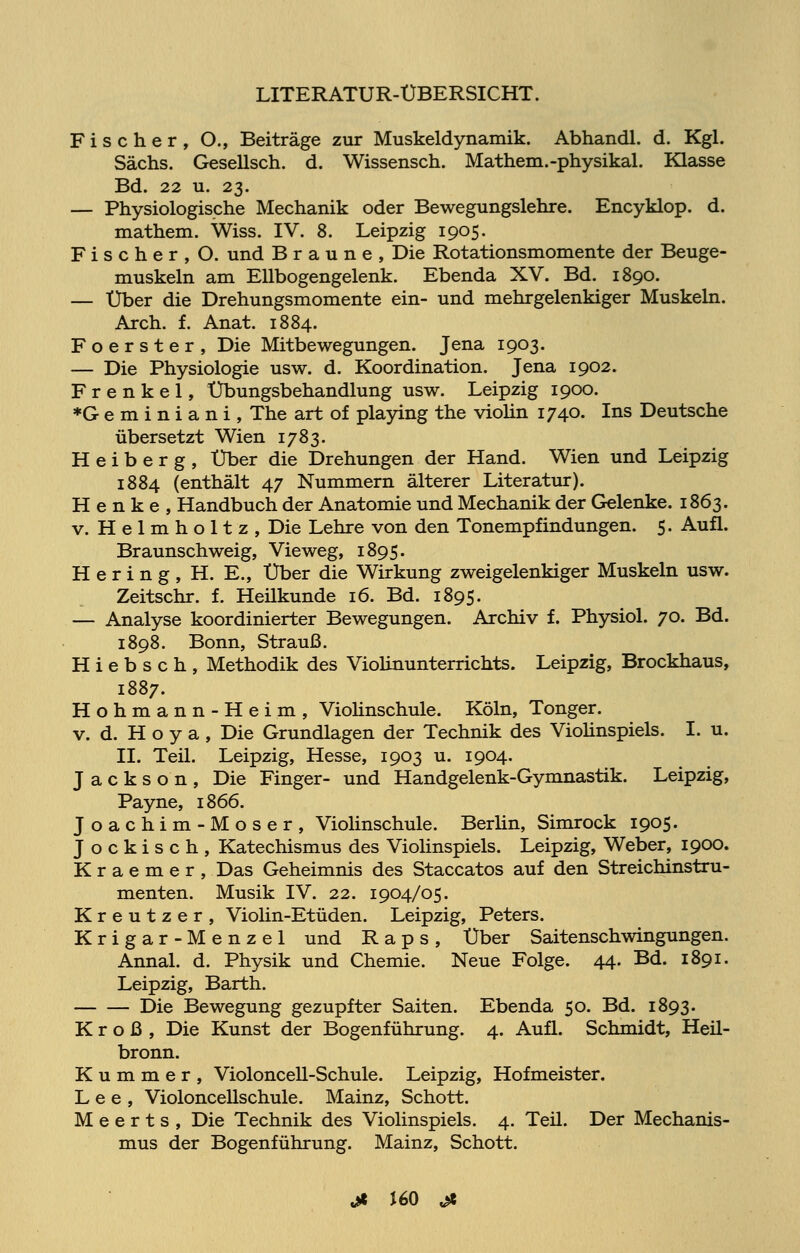 Fischer, O., Beiträge zur Muskeldynamik. Abhandl. d. Kgl. Sachs. Gesellsch. d. Wissensch. Mathem.-physikal. Klasse Bd. 22 u. 23. — Physiologische Mechanik oder Bewegungslehre. Encyklop. d. mathem. Wiss. IV. 8. Leipzig 1905. Fischer, O. und Braune, Die Rotationsmomente der Beuge- muskeln am Ellbogengelenk. Ebenda XV. Bd. 1890. — Über die Drehungsmomente ein- und mehrgelenkiger Muskeln. Aren. f. Anat. 1884. Foerster, Die Mitbewegungen. Jena 1903. — Die Physiologie usw. d. Koordination. Jena 1902. Frenkel, Übungsbehandlung usw. Leipzig 1900. *G e m i n i a n i , The art of playing the violin 1740. Ins Deutsche übersetzt Wien 1783. H e i b e r g , Über die Drehungen der Hand. Wien und Leipzig 1884 (enthält 47 Nummern älterer Literatur). Henke, Handbuch der Anatomie und Mechanik der Gelenke. 1863. v. Helmholtz, Die Lehre von den Tonempfindungen. 5. Aufl. Braunschweig, Vieweg, 1895. Hering, H. E., Über die Wirkung zweigelenkiger Muskeln usw. Zeitschr. f. Heilkunde 16. Bd. 1895. — Analyse koordinierter Bewegungen. Archiv f. Physiol. 70. Bd. 1898. Bonn, Strauß. H i e b s c h , Methodik des Violinunterrichts. Leipzig, Brockhaus, 1887. Hohmann-Heim, Violinschule. Köln, Tonger. v. d. H o y a , Die Grundlagen der Technik des Violinspiels. I. u. IL Teil. Leipzig, Hesse, 1903 u. 1904. Jackson, Die Finger- und Handgelenk-Gymnastik. Leipzig, Payne, 1866. Joachim-Moser, Violinschule. Berlin, Simrock 1905. Jockisch, Katechismus des Violinspiels. Leipzig, Weber, 1900. K r a e m e r , Das Geheimnis des Staccatos auf den Streichinstru- menten. Musik IV. 22. 1904/05. Kreutzer, Violin-Etüden. Leipzig, Peters. Krigar-Menzel und Raps, Über Saitenschwingungen. Annal. d. Physik und Chemie. Neue Folge. 44. Bd. 1891. Leipzig, Barth. Die Bewegung gezupfter Saiten. Ebenda 50. Bd. 1893. Kroß, Die Kunst der Bogenführung. 4. Aufl. Schmidt, Heil- bronn. Kummer, Violoncell-Schule. Leipzig, Hofmeister. Lee, Violoncellschule. Mainz, Schott. M e e r t s , Die Technik des Violinspiels. 4. Teil. Der Mechanis- mus der Bogenführung. Mainz, Schott.