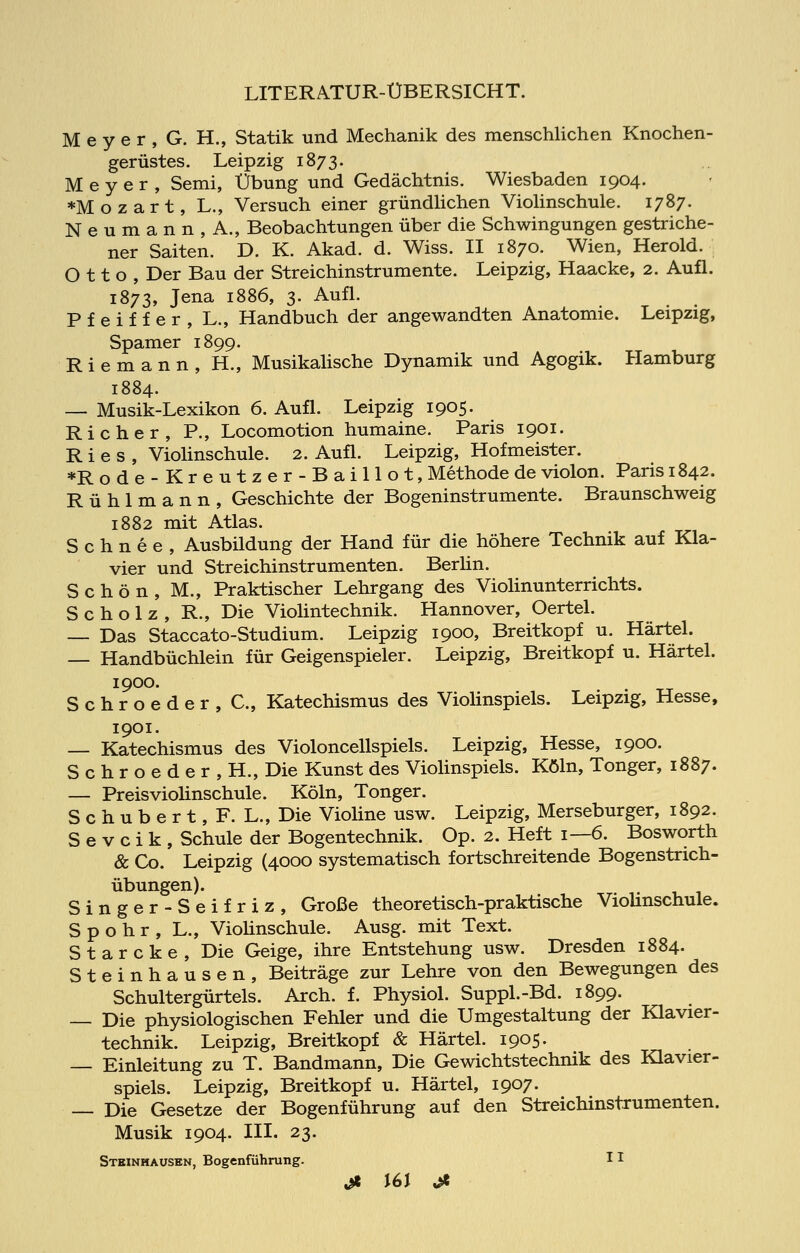 Meyer, G. H., Statik und Mechanik des menschlichen Knochen- gerüstes. Leipzig 1873. Meyer, Semi, Übung und Gedächtnis. Wiesbaden 1904. »Mozart, L., Versuch einer gründlichen Violinschule. 1787. Neumann, A., Beobachtungen über die Schwingungen gestriche- ner Saiten. D. K. Akad. d. Wiss. II 1870. Wien, Herold. Otto, Der Bau der Streichinstrumente. Leipzig, Haacke, 2. Aufl. 1873, Jena 1886, 3. Aufl. Pfeiffer, L., Handbuch der angewandten Anatomie. Leipzig, Spamer 1899. Riemann, H., Musikalische Dynamik und Agogik. Hamburg 1884. — Musik-Lexikon 6. Aufl. Leipzig 1905. Richer, P., Locomotion humaine. Paris 1901. Ries, Violinschule. 2. Aufl. Leipzig, Hofmeister. *Rode-Kreutzer-Baillot, Methode de violon. Paris 1842. R ü h 1 m a n n , Geschichte der Bogeninstrumente. Braunschweig 1882 mit Atlas. Schnee, Ausbildung der Hand für die höhere Technik auf Kla- vier und Streichinstrumenten. Berlin. Schön, M., Praktischer Lehrgang des Violinunterrichts. Scholz, R., Die Violintechnik. Hannover, Oertel. — Das Staccato-Studium. Leipzig 1900, Breitkopf u. Härtel. — Handbüchlein für Geigenspieler. Leipzig, Breitkopf u. Härtel. Schroeder, C, Katechismus des Violinspiels. Leipzig, Hesse, 1901. — Katechismus des Violoncellspiels. Leipzig, Hesse, 1900. S c h r o e d e r , H., Die Kunst des Violinspiels. Köln, Tonger, 1887. — Preisviolinschule. Köln, Tonger. S c h u b e r t, F. L., Die Violine usw. Leipzig, Merseburger, 1892. S e v c i k , Schule der Bogentechnik. Op. 2. Heft 1—6. Bosworth & Co. Leipzig (4000 systematisch fortschreitende Bogenstrich- übungen). Singer-Seifriz, Große theoretisch-praktische Violinschule. S p o h r , L., Violinschule. Ausg. mit Text. Starcke, Die Geige, ihre Entstehung usw. Dresden 1884. Steinhausen, Beiträge zur Lehre von den Bewegungen des Schultergürtels. Arch. f. Physiol. Suppl.-Bd. 1899. — Die physiologischen Fehler und die Umgestaltung der Klavier- technik. Leipzig, Breitkopf & Härtel. 1905. — Einleitung zu T. Bandmann, Die Gewichtstechnik des Klavier- spiels. Leipzig, Breitkopf u. Härtel, 1907. — Die Gesetze der Bogenführung auf den Streichinstrumenten. Musik 1904. III. 23. Stbinmausbn, Bogenführung. 11