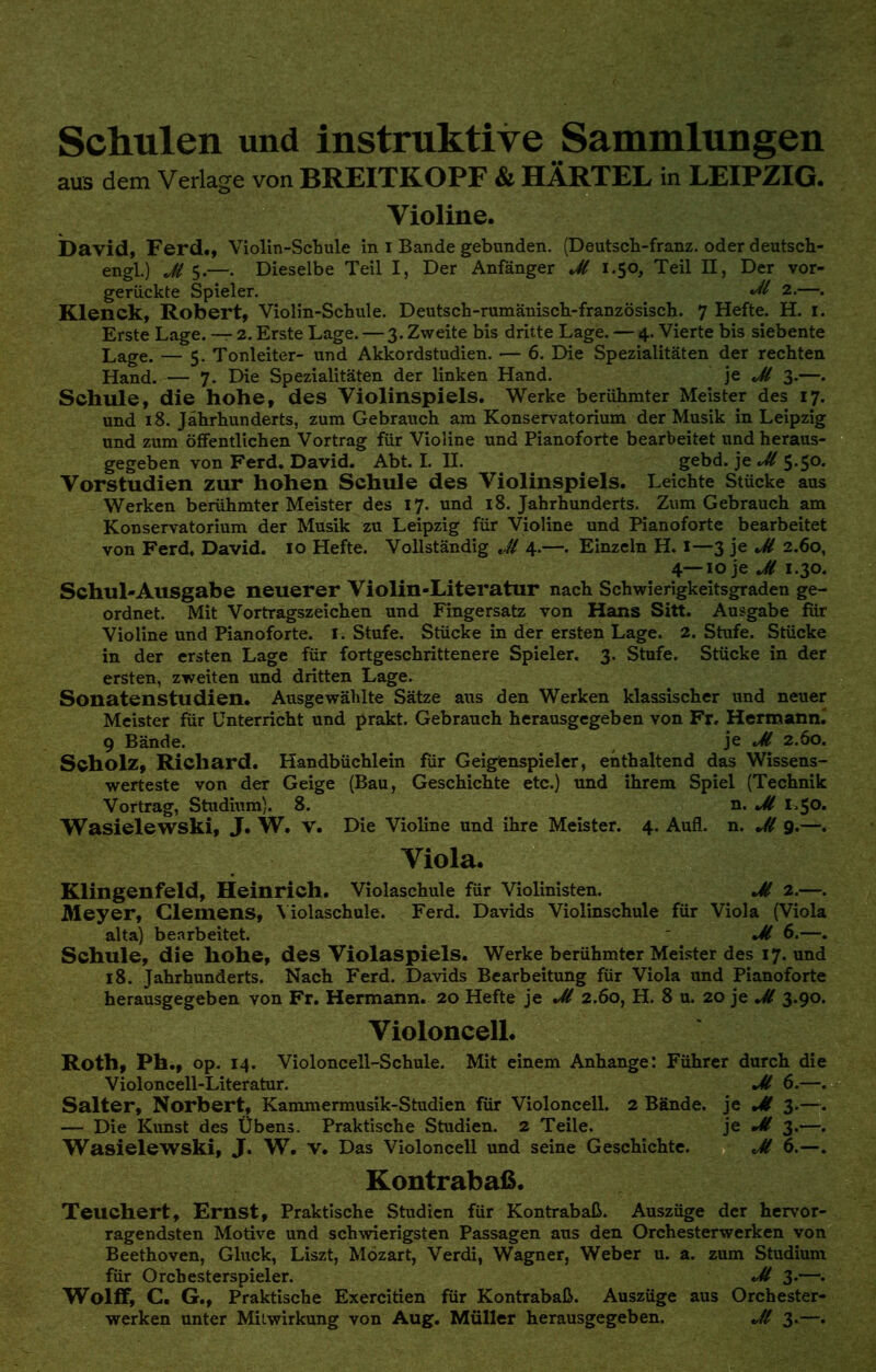 Schulen und instruktive Sammlungen aus dem Verlage von BREITKOPF & HÄRTEL in LEIPZIG. Violine. David, Ferd., Violin-Schule in i Bande gebunden. (Deutsch-franz. oder deutsch- engl.) Jt 5.—. Dieselbe Teil I, Der Anfänger Jl 1.50, Teil II, Der vor- gerückte Spieler. Jl 2.—. Klenck, Robert, Violin-Schule. Deutsch-rumänisch-französisch. 7 Hefte. H. 1. Erste Lage. — 2. Erste Lage. — 3. Zweite bis dritte Lage. — 4. Vierte bis siebente Lage. — 5. Tonleiter- und Akkordstudien. — 6. Die Spezialitäten der rechten Hand. — 7. Die Spezialitäten der linken Hand. je Jl 3.—. Schule, die hohe, des Violinspiels. Werke berühmter Meister des 17. und 18. Jährhunderts, zum Gebrauch am Konservatorium der Musik in Leipzig und zum öffentlichen Vortrag für Violine und Pianoforte bearbeitet und heraus- gegeben von Ferd. David. Abt. I. IL gebd. je Jl 5.50. Vorstudien zur hohen Schule des Violinspiels. Leichte Stücke aus Werken berühmter Meister des 17. und 18. Jahrhunderts. Zum Gebrauch am Konservatorium der Musik zu Leipzig für Violine und Pianoforte bearbeitet von Ferd, David. 10 Hefte. Vollständig M 4.—. Einzeln H. 1—3 je Jl 2.60, 4—10 je M 1.30. Schul-Ausgabe neuerer Violin-Literatur nach Schwierigkeitsgraden ge- ordnet. Mit Vortragszeichen und Fingersatz von Hans Sitt. Ausgabe für Violine und Pianoforte. 1. Stufe. Stücke in der ersten Lage. 2. Stufe. Stücke in der ersten Lage für fortgeschrittenere Spieler. 3. Stufe. Stücke in der ersten, zweiten und dritten Lage. Sonatenstudien. Ausgewählte Sätze aus den Werken klassischer und neuer Meister für Unterricht und prakt. Gebrauch herausgegeben von Fr. Hermann. 9 Bände. je Jl 2.60. Scholz, Richard. Handbüchlein für Geigenspieler, enthaltend das Wissens- werteste von der Geige (Bau, Geschichte etc.) und ihrem Spiel (Technik Vortrag, Studium). 8. n. Jl 1.50. Wasielewski, J. W. V. Die Violine und ihre Meister. 4. Aufl. n. Jl 9.—. Viola. Klingenfeld, Heinrich. Violaschule für Violinisten. Jl 2.—. Meyer, Clemens, Yiolaschule. Ferd. Davids Violinschule für Viola (Viola alta) bearbeitet.  Jl 6.—. Schule, die hohe, des Violaspiels. Werke berühmter Meister des 17. und 18. Jahrhunderts. Nach Ferd. Davids Bearbeitung für Viola und Pianoforte herausgegeben von Fr. Hermann. 20 Hefte je Jl 2.60, H. 8 u. 20 je Jl 3.90. Violoncell. Roth, Ph., op. 14. Violoncell-Schule. Mit einem Anhange: Führer durch die Violoncell-Literatur. Jl 6.—. Salter, Norbert, Kammermusik-Studien für Violoncell. 2 Bände, je Jl 3.—. — Die Kunst des Übens. Praktische Studien. 2 Teile. je Jl 3.—. Wasielewski, J. W. V. Das Violoncell und seine Geschichte. Jl 6.—. Kontrabaß. Teuchert, Ernst, Praktische Studien für Kontrabaß. Auszüge der hervor- ragendsten Motive und schwierigsten Passagen aus den Orchesterwerken von Beethoven, Gluck, Liszt, Mozart, Verdi, Wagner, Weber u. a. zum Studium für Orcbesterspieler. Jl 3«—• Wolff, C. G., Praktische Exercitien für Kontrabaß. Auszüge aus Orchester- werken unter Mitwirkung von Aug. Müller herausgegeben. <M 3.—.