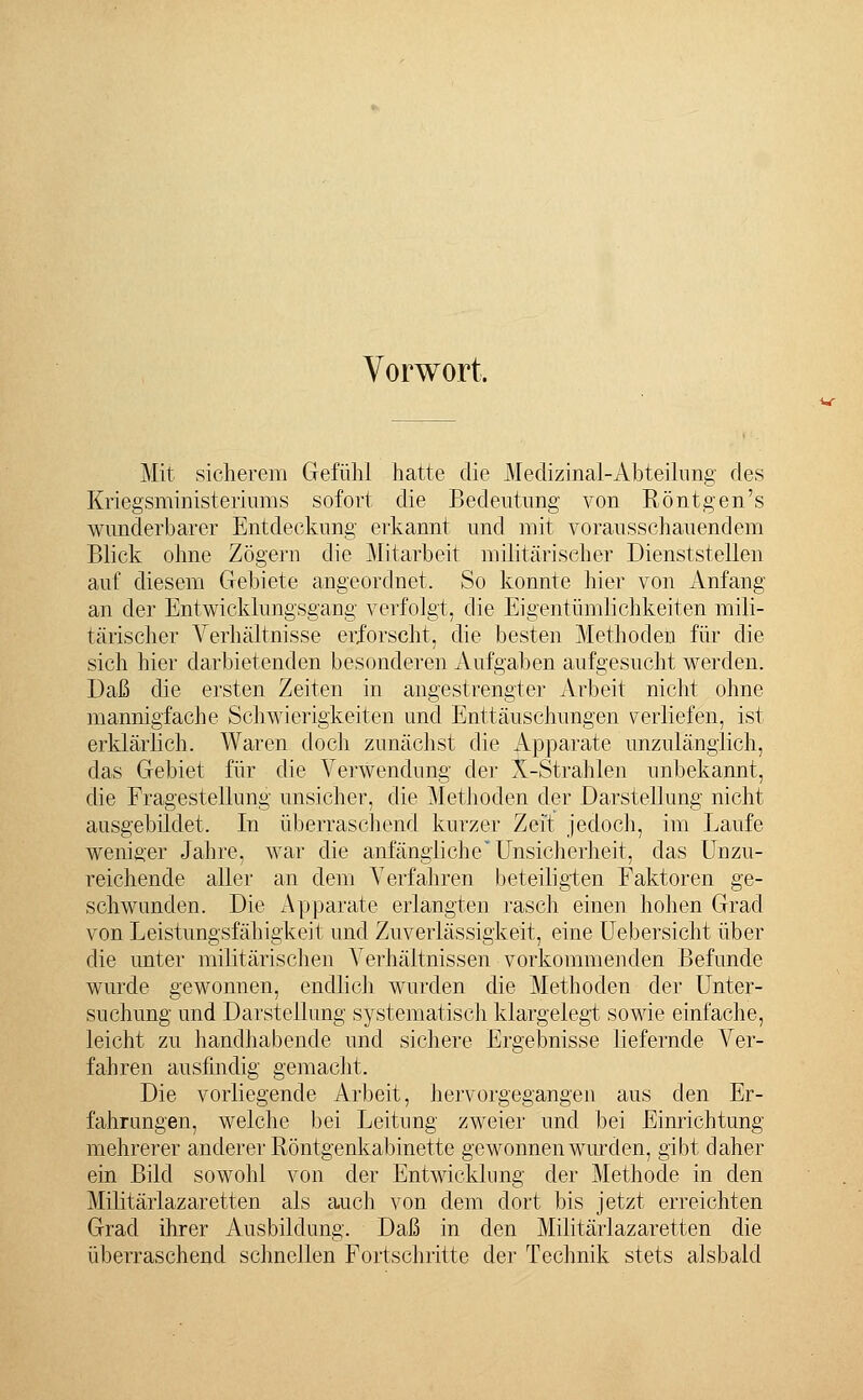 Vorwort, Mit sicherem Gefühl hatte die Meclizinal-Abteilung des Kriegsministeriums sofort die Bedeutung von Röntgen's wunderbarer Entdeckung erkannt und mit vorausschauendem Blick ohne Zögern die Mitarbeit militärischer Dienststellen auf diesem Gebiete angeordnet. So konnte hier von Anfang an der Entwicklungsgang verfolgt, die Eigentümlichkeiten mili- tärischer Verhältnisse erforscht, die besten Methoden für die sich hier darbietenden besonderen Aufgaben aufgesucht werden. Daß die ersten Zeiten in angestrengter Arbeit nicht ohne mannigfache Schwierigkeiten und Enttäuschungen verliefen, ist erklärlich. Waren doch zunächst die Apparate unzulänglich, das Gebiet für die Verwendung der X-Strahlen unbekannt, die Fragestellung unsicher, die Methoden der Darstellung nicht ausgebildet. In überraschend kurzer Zeit jedoch, im Laufe weniger Jahre, war die anfängliche Unsicherheit, das Unzu- reichende aller an dem Verfahren beteiligten Faktoren ge- schwunden. Die Apparate erlangten rasch einen hohen Grad von Leistungsfähigkeit und Zuverlässigkeit, eine Uebersicht über die unter militärischen Verhältnissen vorkommenden Befunde wurde gewonnen, endlich wurden die Methoden der Unter- suchung und Darstellung systematisch klargelegt sowie einfache, leicht zu handhabende und sichere Ergebnisse liefernde Ver- fahren ausfindig gemacht. Die vorliegende Arbeit, hervorgegangen aus den Er- fahrungen, welche bei Leitung zweier und bei Einrichtung mehrerer anderer Röntgenkabinette gewonnen wurden, gibt daher ein Bild sowohl von der Entwicklung der Methode in den Militärlazaretten als auch von dem dort bis jetzt erreichten Grad ihrer Ausbildung. Daß in den Militärlazaretten die überraschend schnellen Fortschritte der Technik stets alsbald