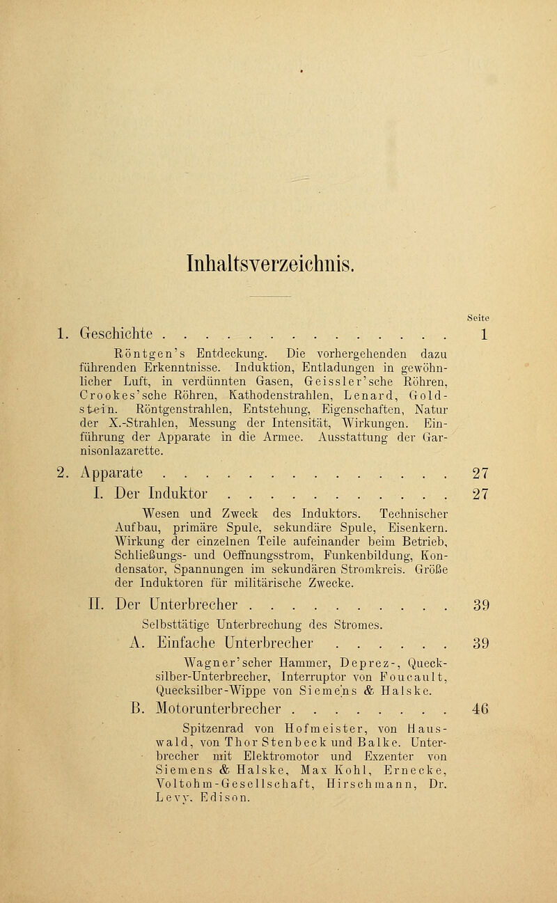 Inhaltsverzeichnis. Seite 1. Geschichte . . . 1 Röntgen's Entdeckung. Die vorhergehenden dazu führenden Erkenntnisse. Induktion, Entladungen in gewöhn- licher Luft, in verdünnten Gasen, Geissler'sche Röhren, Crookes'sche Röhren, Kathodenstrahlen, Lenard, Gold- stein. Röntgenstrahlen, Entstehung, Eigenschaften, Natur der X.-Strahlen, Messung der Intensität, AVirkungen. Ein- führung der Apparate in die Armee. Ausstattung der Gar- nisonlazarette. 2. Apparate 27 I. Der Induktor 27 Wesen und Zweck des Induktors. Technischer Aufbau, primäre Spule, sekundäre Spule, Eisenkern. Wirkung der einzelnen Teile aufeinander beim Betrieb, Schließungs- und Oeffnungsstrom, Funkenbildung, Kon- densator, Spannungen im sekundären Stromkreis. Größe der Induktoren für militärische Zwecke. II. Der Unterbrecher 39 Selbsttätige Unterbrechung des Stromes. A. Einfache Unterbrecher 39 Wagner'scher Hammer, Deprez-, Queck- silber-Unterbrecher, Interruptor von Poucault, Quecksilber-Wippe von Siemens & Halske. B. Motorunterbrecher 46 Spitzenrad von Hofmeister, von Haus- wald, von Thor Stenbeck und Balke. Unter- • brecher mit Elektromotor und Exzenter von Siemens & Halske, Max Kohl, Ernecke, Voltohm-Gesellschaft, Hirsch mann, Dr. Lew. Edison.