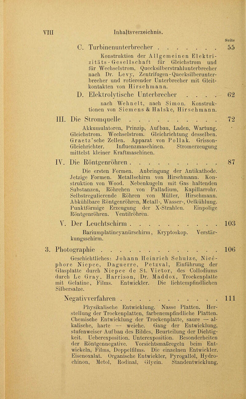 Seite C. Turbinenunterbrecher 55 Konstruktion der Allgemeinen Elektri- zität s - Gese 11 schaft für Gleichstrom und für Wechselstrom, Quecksilberstrahlunterbrecher nach Dr. Levy, Zentrifugen-Quecksilberunter- brecher und rotierender Unterbrecher mit Gleit- kontakten von Hirschmann. D. Elektrolytische Unterbrecher .... 62 nach Wehnelt, nach Simon. Konstruk- tionen von Siemens & Halske, Hirschmann. III. Die Stromquelle 72 Akkumulatoren, Prinzip, Aufbau, Laden, Wartung. Gleichstrom. Wechselstrom. Gleichrichtung desselben. Graetz'sche Zellen. Apparat von Pollak. Grisson- Gleichrichter. Influenzmaschinen. Stromerzeugung mittelst kleiner Kraftmaschinen. IV. Die Röntgenröhren 87 Die ersten Formen. Anbringung der Antikathode. Jetzige Formen. Metallschirm von Hirschmann. Kon- struktion von Wood. Nebenkugeln mit Gas haltenden Substanzen, Röhrchen von Palladium, Kapillarrohr. Selbstregulierende Röhren von Müller, Hirschmann. Abkühlbare Röntgenröhren, Metall-, Wasser-, Oelkühlung. Punktförmige Erzeugung der X-Strahlen. Einpolige Röntgenröhren. Ventilröhren. V. Der Leuchtschirm 103 Bariumplatincyanürschirm, Kryptoskop. Verstär- kungsschirm. 3. Photographie . 106 Geschichtliches: Johann Heinrich Schulze, Nicc- phöre Niepce, Daguerre, Petzval, Einführung der Glasplatte durch Niepce de St. Victor, des Collodiums durch Le Gray, Harrison, Dr. Maddox, Trockenplatte mit Gelatine, Films. Entwickler. Die lichtempfindlichen Silbersalze. Negativverfahren 111 Physikalische Entwicklung.' Nasse Platten. Her- stellung der Trockenplatten, farbenempfindliche Platten. Chemische Entwicklung der Trockenplatte, saure — al- kalische, harte — weiche. Gang der Entwicklung, stufenweiser Aufbau des Bildes, Beurteilung der Dichtig- keit. Ueberexposition, Unterexposition. Besonderheiten der Röntgennegative. Vorsichtsmaßregeln beim Ent- wickeln, Films, Doppelfilms. Die einzelnen Entwickler. Eisenoxalat. Organische Entwickler, Pyrogallol, Hydro- chinon, Metol, Rodinal, Glycin. Standentwicklung,