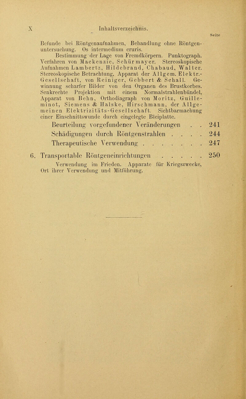 Seite Befunde bei Röntgenaufnahmen, Behandlung ohne Röntgen- untersuchung. Os mtermedium cruris. Bestimmung der Lage von Fremdkörpern. Punktograph. Verfahren von Mackenzie, Schürmayer. Stereoskopische Aufnahmen Lambertz, Hildebrand, Chabaud, Walter. Stereoskopische Betrachtung, Apparat der Allgem. Elektr.- Gesellschaft, von Reiniger, Gebbert & Schall. Ge- winnung scharfer Bilder von den Organen des Brustkorbes. Senkrechte Projektion mit einem Normalstrahlcnbündel, Apparat von Beim, Orthodiagraph von Moritz, Guille- minot, Siemens & Halske, Hirschmann, der Allge- meinen Elektrizitäts-Gesellschaft. Sichtbarmachung einer Einschnittswunde durch eingelegte Bleiplatte. Beurteilung vorgefundener Veränderungen . . 241 Schädiguflgen durch Röntgenstrahlen . . . . 244 Therapeutische Verwendung 247 6. Transportable Röntgeneinrichtungen 250 Verwendung im Frieden. Apparate für Kriegszwecke, Ort ihrer Verwendung- und Mitführuno;.