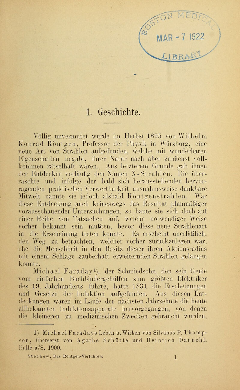 Völlig unvermutet wurde im Herbst 1895 von Wilhelm Kein-ad Röntgen, Professor der Physik in Würz bürg, eine neue Art von Strahlen aufgefunden, welche mit wunderbaren Eigenschaften begabt, ihrer Natur nach aber zunächst voll- kommen rätselhaft waren.. Aus letzterem Grunde gab ihnen der Entdecker vorläufig den Namen X-Strahlen. Die über- raschte und infolge der bald sich herausstellenden hervor- ragenden praktischen Verwertbarkeit ausnahmsweise dankbare Mitwelt nannte sie jedoch alsbald Röntgenstrahlen. Wrar diese Entdeckung auch keineswegs das Resultat planmäßiger vorausschauender Untersuchungen, so baute sie sich doch auf einer Reihe von Tatsachen auf, welche notwendiger Weise vorher bekannt sein mußten, bevor diese neue Strahlenart in die Erscheinung treten konnte. Es erscheint unerläßlich, den Weg zu betrachten, welcher vorher zurückzulegen war, ehe die Menschheit in den Besitz dieser ihren Aktionsradius mit einem Schlage zauberhaft erweiternden Strahlen gelangen konnte. Michael Faraday1), der Schmiedsohn, den sein Genie vom einfachen Buch bin clergehülfen zum größten Elektriker des 19. Jahrhunderts führte, hatte 1831 die Erscheinungen und Gesetze der Induktion aufgefunden. Aus diesen Ent- deckungen waren im Laufe der nächsten Jahrzehnte die heute allbekannten Induktionsapparate hervorgegangen, von denen die kleineren zu medizinischen Zwecken gebraucht wurden, 1) Michael Faradays Leben u. Wirken von Silvanus P.Thomp- son, übersetzt von Agathe Schütte und Heinrich Dannehl. Halle a/S. 1900. Stechow, Das Rönteen-Verfaliren. 1