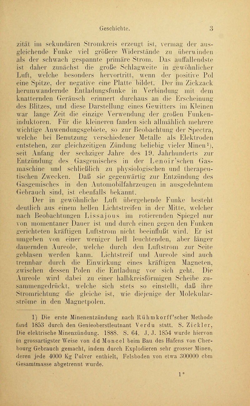 zität im sekundären Stromkreis erzeugt ist, vermag der aus- gleichende Funke viel größere Widerstände zu überwinden als der schwach gespannte primäre Strom. Das auffallendste ist daher zunächst die große Schlagweite in gewöhnlicher Luft, welche besonders hervortritt, wenn der positive Pol eine Spitze, der negative eine Platte bildet. Der im Zickzack herumwandernde Entladungsfunke in Verbindung mit dem knatternden Geräusch erinnert durchaus an die Erscheinung •des Blitzes, und diese Darstellung eines Gewitters im Kleinen war lange Zeit die einzige Verwendung der großen Funken- induktoren. Für die kleineren fanden sich allmählich mehrere wichtige Anwendungsgebiete, so zur Beobachtung der Spectra, welche bei Benutzung verschiedener Metalle als Elektroden entstehen, zur gleichzeitigen Zündung beliebig vieler Minen1), seit Anfang der sechziger Jahre des 19. Jahrhunderts zur Entzündung des Gasgemisches in der Lenoir'sehen Gas- maschine und schließlich zu physiologischen und therapeu- tischen Zwecken. Daß sie gegenwärtig zur Entzündung des Gasgemisches in den Automobilfahrzeugen in ausgedehntem Gebrauch sind, ist ebenfalls bekannt. Der in gewöhnliche J.,uft übergehende Funke besteht deutlich aus einem hellen Lichtstreifen in der Mitte, welcher nach Beobachtungen Inssajous im rotierenden Spiegel nur von momentaner Dauer ist und durch einen gegen den Funken gerichteten kräftigen Luftstrom nicht beeinflußt wird. Er ist umgeben von einer weniger hell leuchtenden, aber länger dauernden Aureole, welche durch den Luftstrom zur Seite geblasen werden kann. Lichtstreif und Aureole sind auch trennbar durch die Einwirkung eines kräftigen Magneten, zwischen dessen Polen die Entladung vor sich geht. Die Aureole wird dabei zu einer halbkreisförmigen Scheibe zu- sammengedrückt, welche sich stets so einstellt, daß ihre Stromrichtung die gleiche ist, wie diejenige der Molekular- st röme in den Magnetpolen. 1) Die erste Minenentzündung nach Rühmkorff scher Methode fand 1853 durch den Genieoberstleutnant Verdu statt. S. Zickler, Die elektrische Minenzündung. 1888. S. 64. J. J. 1854 wurde hiervon in grossartigster Weise von du Moncel beim Bau des Hafens von Cher- bourg Gebrauch gemacht, indem durch Explodieren sehr grosser Minen, deren jede 4000 Kg Pulver enthielt, Felsboden von etwa 300000 cbm Gesamtmasse abgetrennt wurde.