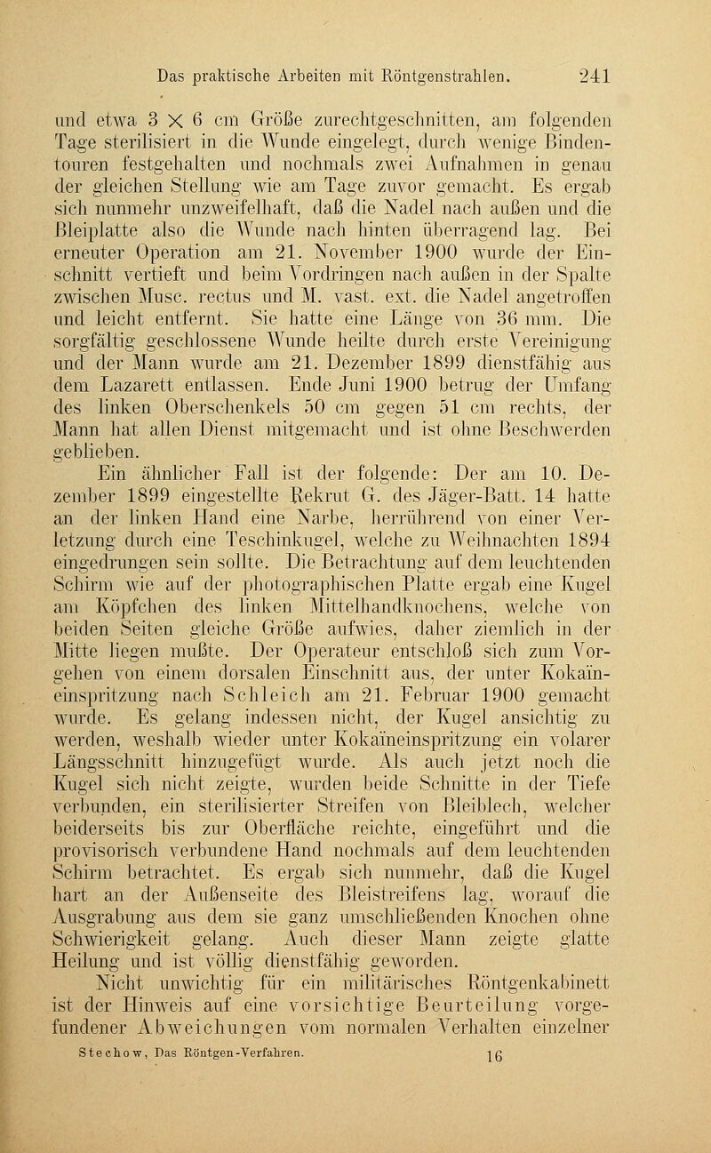 und etwa 3x6 cm Größe zurechtgeschnitten, am folgenden Tage sterilisiert in die Wunde eingelegt, durch wenige Binden- touren festgehalten und nochmals zwei Aufnahmen in genau der gleichen Stellung wie am Tage zuvor gemacht. Es ergab sich nunmehr unzweifelhaft, daß die Nadel nach außen und die ßleiplatte also die Wunde nach hinten überragend lag. Bei erneuter Operation am 21. November 1900 wurde der Ein- schnitt vertieft und beim Vordringen nach außen in der Spalte zwischen Muse, rectus und M. vast. ext. die Nadel angetroffen und leicht entfernt. Sie hatte eine Länge von 36 mm. Die sorgfältig geschlossene Wunde heilte durch erste Vereinigung und der Mann wurde am 21. Dezember 1899 dienstfähig aus dem Lazarett entlassen. Ende Juni 1900 betrug der Umfang des linken Oberschenkels 50 cm gegen 51 cm rechts, der Mann hat allen Dienst mitgemacht und ist ohne Beschwerden geblieben. Ein ähnlicher Fall ist der folgende: Der am 10. De- zember 1899 eingestellte Rekrut G. des Jäger-Batt, 14 hatte an der linken Hand eine Narbe, herrührend von einer Ver- letzung durch eine Teschinkugel, welche zu Weihnachten 1894 eingedrungen sein sollte. Die Betrachtung auf dem leuchtenden Schirm wie auf der photographischen Platte ergab eine Kugel am Köpfchen des linken Mittelhandknochens, welche von beiden Seiten gleiche Größe aufwies, daher ziemlich in der Mitte liegen mußte. Der Operateur entschloß sich zum Vor- gehen von einem dorsalen Einschnitt aus, der unter Kokain- einspritzung nach Schleich am 21. Februar 1900 gemacht wurde. Es gelang indessen nicht, der Kugel ansichtig zu werden, weshalb wieder unter Kokaineinspritzung ein volarer Längsschnitt hinzugefügt wurde. Als auch jetzt noch die Kugel sich nicht zeigte, wurden beide Schnitte in der Tiefe verbunden, ein sterilisierter Streifen von Bleiblech, welcher beiderseits bis zur Oberfläche reichte, eingeführt und die provisorisch verbundene Hand nochmals auf dem leuchtenden Schirm betrachtet. Es ergab sich nunmehr, daß die Kugel hart an der Außenseite des Bleistreifens lag, worauf die Ausgrabung aus dem sie ganz umschließenden Knochen ohne Schwierigkeit gelang. Auch dieser Mann zeigte glatte Heilung und ist völlig dienstfähig geworden. Nicht unwichtig für ein militärisches Röntgenkabinett ist der Hinweis auf eine vorsichtige Beurteilung vorge- fundener Abweichungen vom normalen Verhalten einzelner Stechow, Das Böntgen-Verfahren. }g