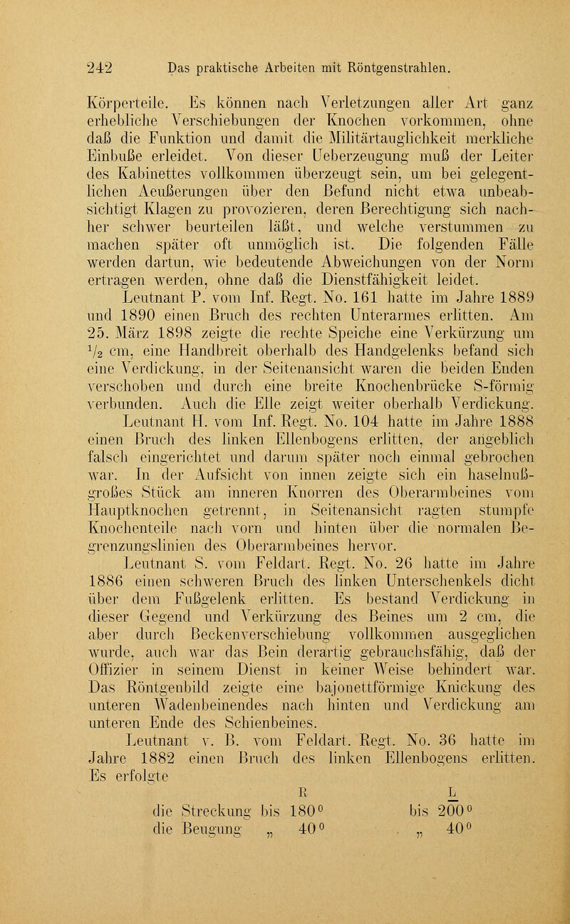 Körperteile. Es können nach Verletzungen aller Art ganz erhebliche Verschiebungen der Knochen vorkommen, ohne daß die Funktion und damit die Militärtauglichkeit merkliche Einbuße erleidet. Von dieser Ueberzeugung muß der Leiter des Kabinettes vollkommen überzeugt sein, um bei gelegent- lichen Aeußerungen über den Befund nicht etwa unbeab- sichtigt Klagen zu provozieren, deren Berechtigung sich nach- her schwer beurteilen läßt, und welche verstummen zu machen später oft unmöglich ist. Die folgenden Fälle werden dartun, wie bedeutende Abweichungen von der Norm ertragen werden, ohne daß die Dienstfähigkeit leidet. Leutnant P. vom Inf. Regt. No. 161 hatte im Jahre 1889 und 1890 einen Brach des rechten Unterarmes erlitten. Am 25. März 1898 zeigte die rechte Speiche eine Verkürzung um 1/2 cm, eine Handbreit oberhalb des Handgelenks befand sich eine Verdickung, in der Seitenansicht waren die beiden Enden verschoben und durch eine breite Knochenbrücke S-förmig verbunden. Auch die Elle zeigt weiter oberhalb Verdickung. Leutnant H. vom Inf. Regt. No. 104 hatte im Jahre 1888 einen Bruch des linken Ellenbogens erlitten, der angeblich falsch eingerichtet und darum später noch einmal gebrochen war. In der Aufsicht von innen zeigte sich ein haselnuß- großes Stück am inneren Knorren des Oberarmbeines vom Hauptknochen getrennt, in Seitenansicht ragten stumpfe Knochenteile nach vorn und hinten über die normalen Be- grenzungslinien des Oberarmbeines hervor. Leutnant S. vom Feldart; Regt, No. 26 hatte im Jahre 1886 einen schweren Bruch des linken Unterschenkels dicht über dem Fußgelenk erlitten. Es bestand Verdickung in dieser Gegend und Verkürzung des Beines um 2 cm, die aber durch ßeckenverschiebung vollkommen ausgeglichen wurde, auch war das Bein derartig gebrauchsfähig, daß der Offizier in seinem Dienst in keiner Weise behindert war. Das Röntgenbild zeigte eine bajonettförmige Knickung des unteren Wadenbeinendes nach hinten und Verdickung am unteren Ende des Schienbeines. Leutnant v. B. vom Feldart. Regt. No. 36 hatte im Jahre 1882 einen Bruch des linken Ellenbogens erlitten. Es erfolgte R L die Streckung bis 180° bis 200° die Beuffimo „40° . „ 40°