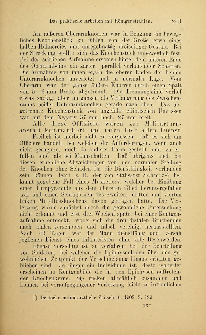 Am äußeren Oberarmknorren war in Beugung ein beweg- liches Knochenstück zu fühlen von der Größe etwa eines halben Hühnereies und unregelmäßig dreiseitiger Gestalt. Bei der Streckung stellte sich das Knochenstück unbeweglich fest. Bei der seitlichen Aufnahme erschien hinter dem unteren Ende des Oberarmbeins ein zarter, parallel verlaufender Schatten. Die Aufnahme von innen ergab die oberen Enden der beiden Unterarmknochen unverletzt und in normaler Lage. Vom Oberarm war der ganze äußere Knorren durch einen Spalt von 5—6 mm Breite abgetrennt. Die Trennungslinie verlief etwas zackig, aber im ganzen als Verlängerung des Zwischen- raums beider Unterarmknochen gerade nach oben. Das ab- getrennte Knochenstück von ungefähr elliptischen Umrissen war auf dem Negativ 37 mm hoch, 27 mm breit. Alle diese Offiziere waren zur Militärturn- anstalt kommandiert und taten hier allen Dienst. Freilich ist hierbei nicht zu vergessen, daß es sich um Offiziere handelt, bei welchen die Anforderungen, wenn auch nicht geringere, doch in anderer Form gestellt und zu er- füllen sind als bei Mannschaften. Daß übrigens auch bei diesen erhebliche Abweichungen von der normalen Stellung der Knochen ohne Schaden für die Dienstfähigkeit vorhanden sein können, lehrt z. B. der von Stabsarzt Schmiz1) be- kannt gegebene Fall eines Musketiers, welcher bei Einübung einer Turnpyramide aus dem obersten Glied heruntergefallen war und einen Schrägbruch des zweiten, dritten und vierten linken Mittelfussknochens davon getragen hatte. Die Ver- letzung wurde zunächst durch die gewöhnliche Untersuchung nicht erkannt und erst drei Wochen später bei einer Röntgen- aufnahme entdeckt, wobei sich die drei distalen Bruchenden nach außen verschoben und falsch vereinigt herausstellten. Nach 43 Tagen war der Mann dienstfähig und versah jeglichen Dienst eines Infanteristen ohne alle Beschwerden. Ebenso vorsichtig ist zu verfahren bei der Beurteilung von Soldaten, bei welchen die Epiphysenlinien über den ge- wöhnlichen Zeitpunkt der Verschmelzung hinaus erhalten ge- blieben sind. Je jünger ein Individuum ist, desto isolierter erscheinen im Röntgenbilde die in den Epiphysen auftreten- den Knochenkerne. Sie rücken allmählich zusammen und können bei voraufgegangener Verletzung leicht zu irrtümlichen 1) Deutsche militärärztliche Zeitschrift 1902 S. 199. 16*