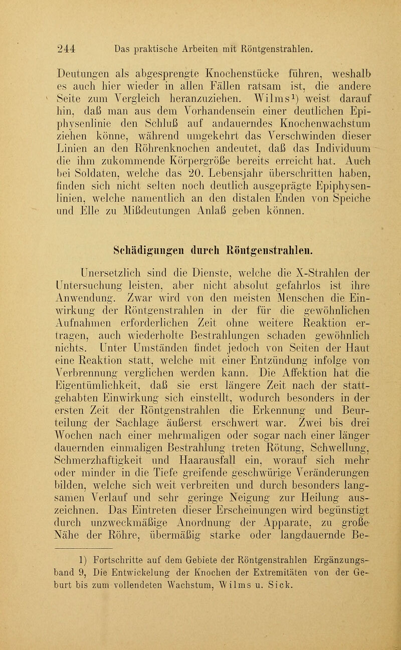 Deutungen als abgesprengte Knochenstücke führen, weshalb es auch hier wieder in allen Fällen ratsam ist, die andere Seite zum Vergleich heranzuziehen. Wilms1) weist darauf hin, daß man aus dem Vorhandensein einer deutlichen Epi- physenlinie den Schluß auf andauerndes Knochenwachstum ziehen könne, während umgekehrt das Verschwinden dieser Linien an den Röhrenknochen andeutet, daß das Individuum die ihm zukommende Körpergröße bereits erreicht hat. Auch bei Soldaten, welche das 20. Lebensjahr überschritten haben, finden sich nicht selten noch deutlich ausgeprägte Epiphysen- linien, welche namentlich an den distalen Enden von Speiche und Elle zu Mißdeutungen Anlaß geben können. Schädigungen durch Röntgenstrahlen. Unersetzlich sind die Dienste, welche die X-Strahlen der Untersuchung leisten, aber nicht absolut gefahrlos ist ihre Anwendung. Zwar wird von den meisten Menschen die Ein- wirkung der Röntgenstrahlen in der für die gewöhnlichen Aufnahmen erforderlichen Zeit ohne weitere Reaktion er- tragen, auch wiederholte Bestrahlungen schaden gewöhnlich nichts. Unter Umständen findet jedoch von Seiten der Haut eine Reaktion statt, welche mit einer Entzündung infolge von Verbrennung verglichen werden kann. Die Affektion hat die Eigentümlichkeit, daß sie erst längere Zeit nach der statt- gehabten Einwirkung sich einstellt, wodurch besonders in der ersten Zeit der Röntgenstrahlen die Erkennung und Beur- teilung der Sachlage äußerst erschwert war. Zwei bis drei Wochen nach einer mehrmaligen oder sogar nach einer länger dauernden einmaligen Bestrahlung treten Rötung, Schwellung, Schmerzhaftigkeit und Haarausfall ein, worauf sich mehr oder minder in die Tiefe greifende geschwürige Veränderungen bilden, welche sich weit verbreiten und durch besonders lang- samen Verlauf und sehr geringe Neigung zur Heilung aus- zeichnen. Das Eintreten dieser Erscheinungen wird begünstigt durch unzweckmäßige Anordnung der Apparate, zu große Nähe der Röhre, übermäßig starke oder langdauernde Be- 1) Fortschritte auf dem Gebiete der Röntgenstrahlen Ergänzungs- band 9, Die Entwicklung der Knochen der Extremitäten von der Ge- burt bis zum vollendeten Wachstum, Wilms u. Sick.