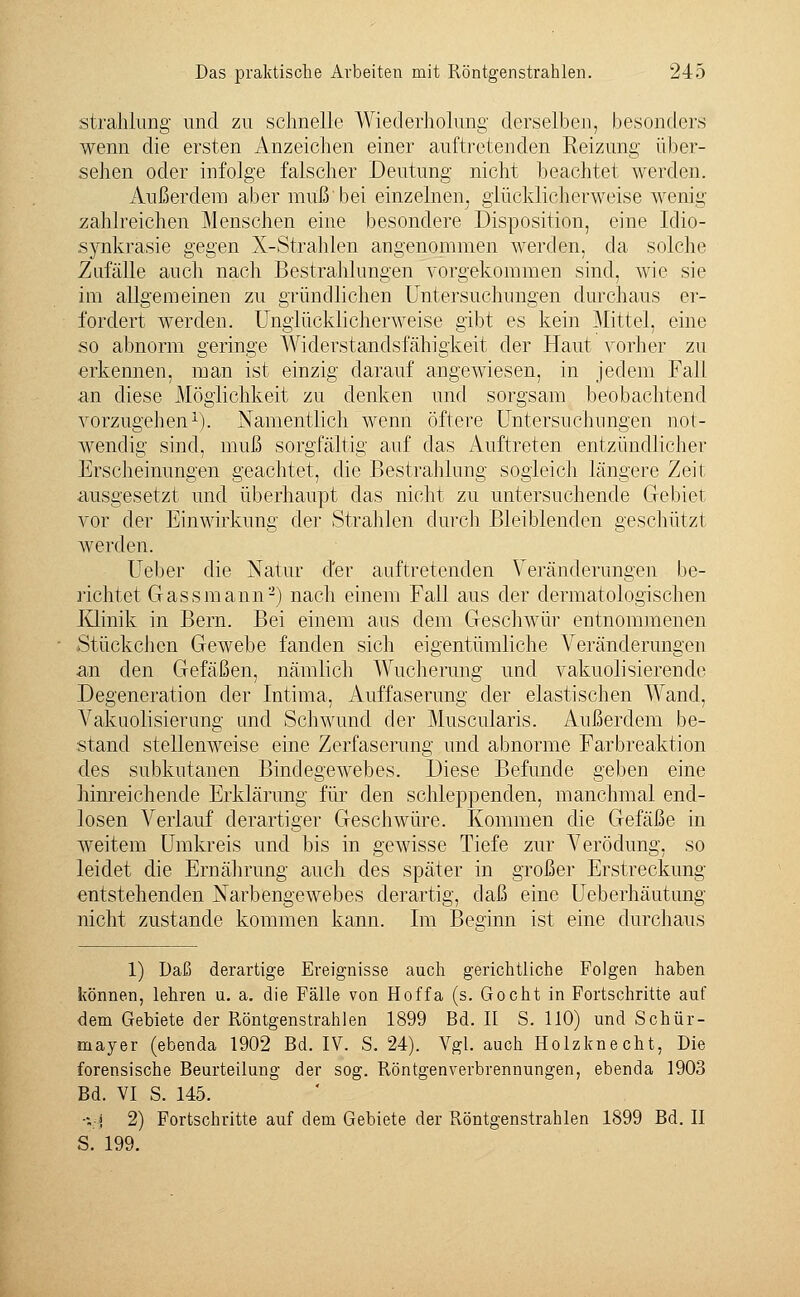 Strahlung und zu schnelle Wiederholung derselben, besonders wenn die ersten Anzeichen einer auftretenden Reizung über- sehen oder infolge falscher Deutung nicht beachtet werden. Außerdem aber muß'bei einzelnen^ glücklicherweise wenig zahlreichen Menschen eine besondere Disposition, eine Idio- synkrasie gegen X-Strahlen angenommen werden, da solche Zufälle auch nach Bestrahlungen vorgekommen sind, wie sie im allgemeinen zu gründlichen Untersuchungen durchaus er- fordert werden. Unglücklicherweise gibt es kein Mittel, eine so abnorm geringe Widerstandsfähigkeit der Haut vorher zu erkennen, man ist einzig darauf angewiesen, in jedem Fall an diese Möglichkeit zu denken und sorgsam beobachtend vorzugehen1). Namentlich wenn öftere Untersuchungen not- wendig sind, muß sorgfältig auf das Auftreten entzündlicher Erscheinungen geachtet, die Bestrahlung sogleich längere Zeit ausgesetzt und überhaupt das nicht zu untersuchende Gebiet vor der Einwirkung der Strahlen durch Bleiblenden geschützt werden. Ueber die Natur der auftretenden Veränderungen be- richtet Gassmann2) nach einem Fall aus der dermatologischen Klinik in Bern. Bei einem aus dem Geschwür entnommenen Stückchen Gewebe fanden sich eigentümliche Veränderungen an den Gefäßen, nämlich Wucherung und vakuolisierende Degeneration der Intima, Auffaserung der elastischen Wand, Vakuolisierung und Schwund der Muscularis. Außerdem be- stand stellenweise eine Zerfaserung und abnorme Farbreaktion des subkutanen Bindegewebes. Diese Befunde geben eine hinreichende Erklärung für den schleppenden, manchmal end- losen Verlauf derartiger Geschwüre. Kommen die Gefäße in weitem Umkreis und bis in gewisse Tiefe zur Verödung, so leidet die Ernährung auch des später in großer Erstreckung entstehenden Narbengewebes derartig, daß eine Ueberhäutung nicht zustande kommen kann. Im Besinn ist eine durchaus 1) Daß derartige Ereignisse auch gerichtliche Folgen haben können, lehren u. a. die Fälle von Hoffa (s. Gocht in Fortschritte auf dem Gebiete der Röntgenstrahlen 1899 Bd. II S. 110) und Schür- mayer (ebenda 1902 Bd. IV. S. 24). Vgl. auch Holzknecht, Die forensische Beurteilung der sog. Röntgenverbrennungen, ebenda 1903 Bd. VI S. 145. ■;-» 2) Fortschritte auf dem Gebiete der Röntgenstrahlen 1899 Bd. II S. 199.