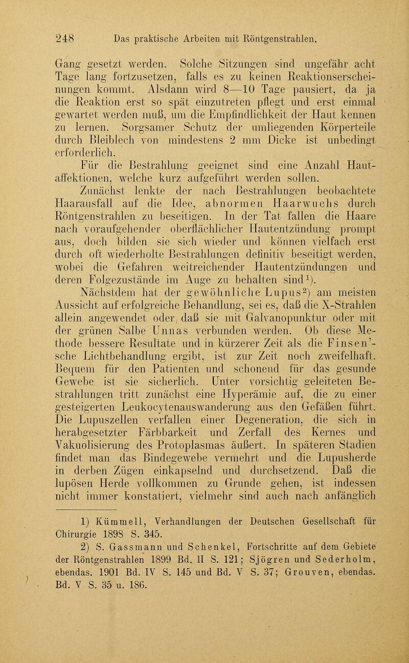 Gang gesetzt werden. Solche Sitzungen sind ungefähr acht Tage lang fortzusetzen, falls es zu keinen Reaktionserschei- nungen kommt. Alsdann wird 8—10 Tage pausiert, da ja die Reaktion erst so spät einzutreten pflegt und erst einmal gewartet werden muß, um die Empfindlichkeit der Haut kennen zu lernen. Sorgsamer Schutz der umliegenden Körperteile durch Bleiblech von mindestens 2 mm Dicke ist unbedingt erforderlich. Für die Bestrahlung geeignet sind eine Anzahl Haut- affektionen, weiche kurz aufgeführt werden sollen. Zunächst lenkte der nach Bestrahlungen beobachtete Haarausfall auf die Idee, abnormen Haarwuchs durch Röntgenstrahlen zu beseitigen. In der Tat fallen die Haare nach voraufgehender oberflächlicher Hautentzündung prompt aus, doch bilden sie sich wieder und können vielfach erst durch oft wiederholte Bestrahlungen definitiv beseitigt werden, wobei die Gefahren weitreichender Hautentzündungen und deren Folgezustände im Auge zu behalten sind1). Nächstdem hat der gewöhnliche Lupus2) am meisten Aussicht auf erfolgreiche Behandlung, sei es, daß die X-Strahlen allein angewendet oder, daß sie mit Galvanopunktur oder mit der grünen Salbe Unnas verbunden werden. Ob diese Me- thode bessere Resultate und in kürzerer Zeit als die Finsen'- sche Lichtbehandlung ergibt, ist zur Zeit noch zweifelhaft. Bequem für den Patienten und schonend für das gesunde Gewebe ist sie sicherlich. Unter vorsichtig geleiteten Be- strahlungen tritt zunächst eine Hyperämie auf, die zu einer gesteigerten Leukocytenauswanderung aus den Gefäßen führt. Die Lupuszellen verfallen einer Degeneration, die sich in herabgesetzter Färb barkeit und Zerfall des Kernes und Vakuolisierung des Protoplasmas äußert. In späteren Stadien findet man das Bindegewebe vermehrt und die Lupusherde in derben Zügen einkapselnd und durchsetzend. Daß die lupösen Herde vollkommen zu Grunde gehen, ist indessen nicht immer konstatiert, vielmehr sind auch nach anfänglich 1) Kümmell, Verhandlungen der Deutschen Gesellschaft für Chirurgie 189S S. 345. 2) S. Gassmann und Schenkel, Fortschritte auf dem Gebiete der Röntgenstrahlen 1899 Bd. II S. 121; Sjögren und Sederholm, ebendas. 1901 Bd. IV S. 145 und Bd. V S. 37; Grouven, ebendas. Bd. V S. 35 u. 186.
