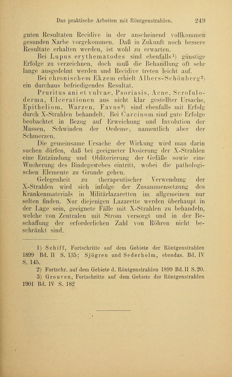 guten Resultaten Recidive in der anscheinend vollkommen gesunden Narbe vorgekommen. Daß in Zukunft noch bessere Resultate erhalten werden, ist wohl zu erwarten. Bei Lupus erythematodes sind ebenfalls1) günstige Erfolge zu verzeichnen, doch muß die Behandlung oft sehr lange ausgedehnt werden und Recidive treten leicht auf. Bei chronischem Ekzem erhielt Albers-Schönberg2) ein durchaus befriedigendes Resultat. Pruritus ani et vulvae, Psoriasis, Acne, Scrofulo- derma, Ulcerationen aus nicht klar gestellter Ursache. Epitheliom, Warzen, Favus3) sind ebenfalls mit Erfolg durch X-Strahien behandelt. Bei Carcinom sind gute Erfolge beobachtet in Bezug auf Erweichung und Involution der Massen, Schwinden der Oedeme, namentlich aber der Schmerzen. Die gemeinsame Ursache der Wirkung wird man darin suchen dürfen, daß bei geeigneter Dosierung der X-Strahlen eine Entzündung und- Obliterierung der Gefäße sowie eine Wucherung des Bindegewebes eintritt, wobei die pathologi- schen Elemente zu Grunde gehen. Gelegenheit zu therapeutischer Verwendung der X-Strahlen wird sich infolge der Zusammensetzung des Krankenmaterials in Militärlazaretten im allgemeinen nur selten finden. Nur diejenigen Lazarette werden überhaupt in der Lage sein, geeignete Fälle mit X-Strahlen zu behandeln, welche von Zentralen mit Strom versorgt und in der Be- schaffung der erforderlichen Zahl von Röhren nicht be- schränkt sind. 1) Schiff, Fortschritte auf dem Gebiete der Röntgenstrahlen 1899 Bd. II S. 135; Sjögren und Sederholm, ebendas. Bd. IV S. 145. 2) Portschr. auf dem Gebiete d. Röntgenstrahlen 1899 Bd. II S.20. 3) Grouven, Fortschritte auf dem Gebiete der Röntgenstrahlen 1901 Bd. IV S. 182