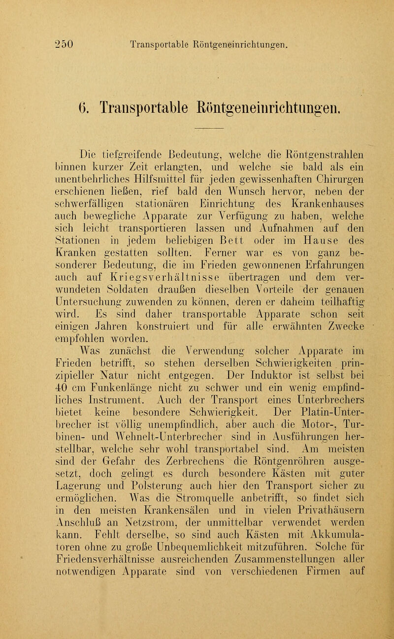 (5. Transportable Röntgeneinrichtungen. Die tiefgreifende Bedeutung, welche die Röntgenstrahlen binnen kurzer Zeit erlangten, und welche sie bald als ein unentbehrliches Hilfsmittel für jeden gewissenhaften Chirurgen erschienen ließen, rief bald den Wunsch hervor, neben der schwerfälligen stationären Einrichtung des Krankenhauses auch bewegliche Apparate zur Verfügung zu haben, welche sich leicht transportieren lassen und Aufnahmen auf den Stationen in jedem beliebigen Bett oder im Hause des Kranken gestatten sollten. Ferner war es von ganz be- sonderer Bedeutung, die im Frieden gewonnenen Erfahrungen auch auf Kriegs Verhältnisse übertragen und dem ver- wundeten Soldaten draußen dieselben Vorteile der genauen Untersuchung zuwenden zu können, deren er daheim teilhaftig wird. Es sind daher transportable Apparate schon seit einigen Jahren konstruiert und für alle erwähnten Zwecke empfohlen worden. Was zunächst die Verwendung solcher Apparate im Frieden betrifft, so stehen derselben Schwierigkeiten prin- zipieller Natur nicht entgegen. Der Induktor ist selbst bei 40 cm Funkenlänge nicht zu schwer und ein wenig empfind- liches Instrument. Auch der Transport eines Unterbrechers bietet keine besondere Schwierigkeit. Der Platin-Unter- brecher ist völlig unempfindlich, aber auch die Motor-, Tur- binen- und Wehnelt-Unterbrecher sind in Ausführungen her- stellbar, welche sehr wohl transportabel sind. Am meisten sind der Gefahr des Zerbrechens die Röntgenröhren ausge- setzt, doch gelingt es durch besondere Kästen mit guter Lagerung und Polsterung auch hier den Transport sicher zu ermöglichen. WTas die Stromquelle anbetrifft, so findet sich in den meisten Krankensälen und in vielen Privathäusern Anschluß an Netzstrom, der unmittelbar verwendet werden kann. Fehlt derselbe, so sind auch Kästen mit i^kkumula- toren ohne zu große Unbequemlichkeit mitzuführen. Solche für Friedensverhältnisse ausreichenden Zusammenstellungen aller notwendigen Apparate sind von verschiedenen Firmen auf