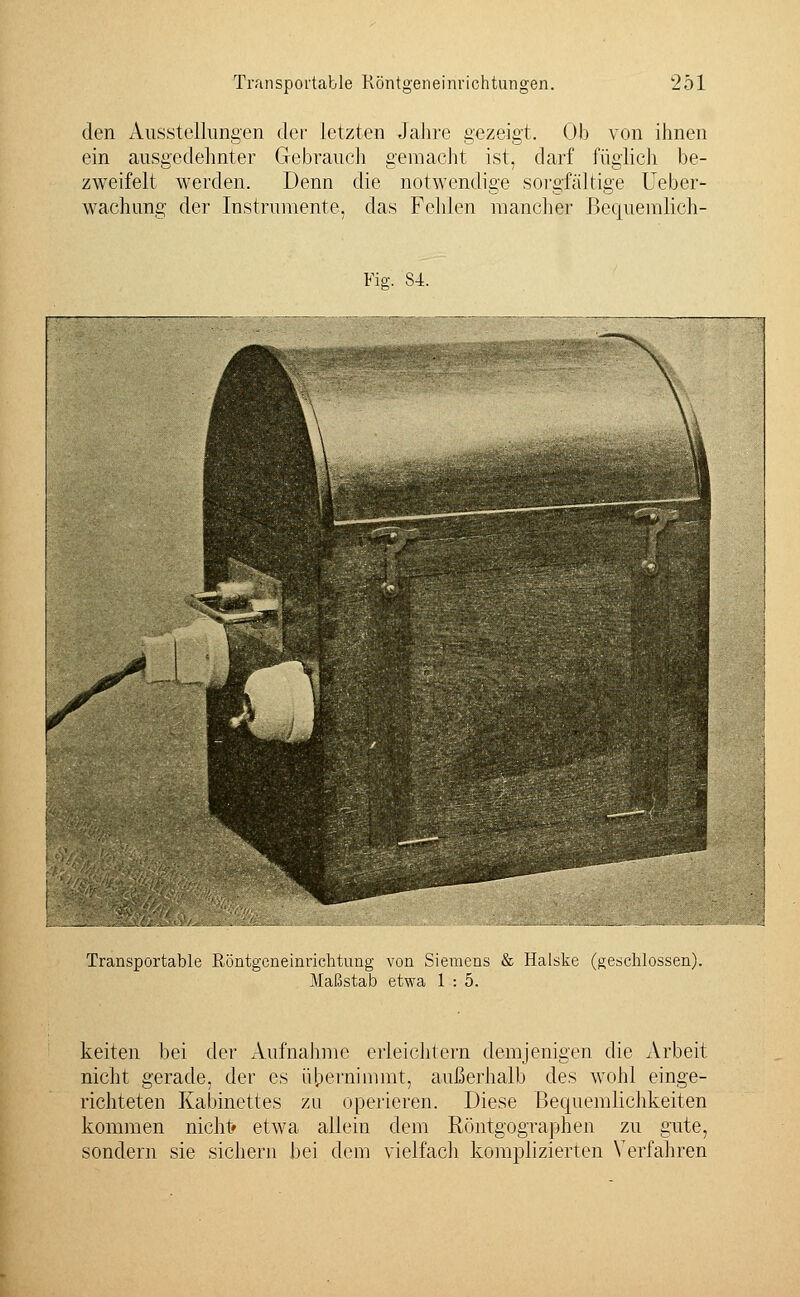 den Ausstellungen der letzten Jahre gezeigt. Ob von ihnen Gebrauch gemacht ist, darf füglich be- ein ausgedehnter zweifelt werden. Denn die wachung der Instrumente, das Fehlen mancher Bequemlich- notwendige sorgfältige lieber- Fie. 84. Transportable Röntgeneinrichtung von Siemens & Halske (geschlossen). Maßstab etwa 1 : 5. keiten bei der Aufnahme erleichtern demjenigen die Arbeit nicht gerade, der es übernimmt, außerhalb des wohl einge- richteten Kabinettes zu operieren. Diese Bequemlichkeiten kommen nicht* etwa allein dem Röntgographen zu gute, sondern sie sichern bei dem vielfach komplizierten Verfahren