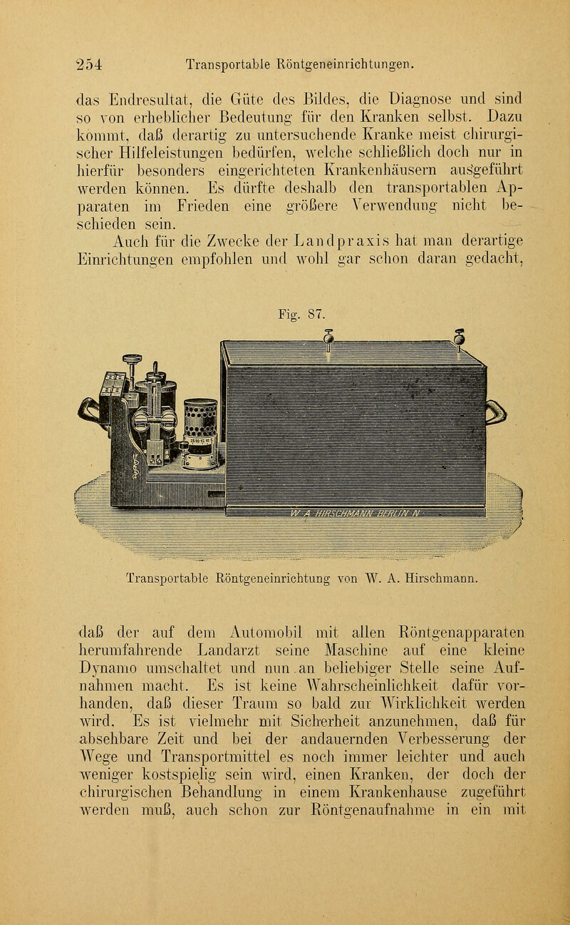 das Endresultat, die Güte des Bildes, die Diagnose und sind so von erheblicher Bedeutung für den Kranken selbst. Dazu kommt, daß derartig zu untersuchende Kranke meist chirurgi- scher Hilfeleistungen bedürfen, welche schließlich doch nur in hierfür besonders eingerichteten Krankenhäusern aufgeführt werden können. Es dürfte deshalb den transportablen Ap- paraten im Frieden eine größere Verwendung nicht be- schieden sein. Auch für die Zwecke der Landpraxis hat man derartige Einrichtungen empfohlen und wohl gar schon daran gedacht, Fig. 87. Transportable Röntgeneinrichtung von W. A. Hirschmann. daß der auf dem Automobil mit allen Röntgenapparaten herumfahrende Landarzt seine Maschine auf eine kleine Dynamo umschaltet und nun.an beliebiger Stelle seine Auf- nahmen macht. Es ist keine Wahrscheinlichkeit ciafür vor- handen, daß dieser Traum so bald zur Wirklichkeit werden wird. Es ist vielmehr mit Sicherheit anzunehmen, daß für absehbare Zeit und bei der andauernden Verbesserung der Wege und Transportmittel es noch immer leichter und auch weniger kostspielig sein wird, einen Kranken, der doch der chirurgischen Behandlung in einem Krankenhause zugeführt werden muß, auch schon zur Röntgenaufnahme in ein mit