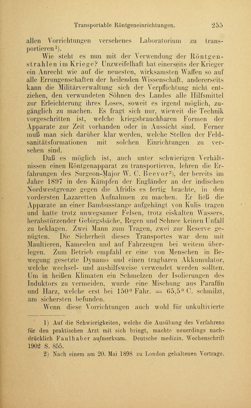 allen Vorrichtungen versehenes Laboratorium zu trans- portieren1). Wie steht es nun mit der Verwendung der Röntgen- strahlen im Kriege? Unzweifelhaft hat einerseits der Krieger ein Anrecht wie auf die neuesten, wirksamsten Waffen so auf alle Errungenschaften der heilenden Wissenschaft, andererseits kann die Militärverwaltung sich der Verpflichtung nicht ent- ziehen, den verwundeten Söhnen des Landes alle Hilfsmittel zur Erleichterung ihres Loses, soweit es irgend möglich, zu- gänglich zu machen. Es fragt sich nur, wieweit die Technik vorgeschritten ist, welche kriegsbrauchbaren Formen der Apparate zur Zeit vorhanden oder in Aussicht sind. Ferner muß man sich darüber klar werden, welche Stellen der Feld- sanitätsformationen mit solchen Einrichtungen zu ver- sehen sind. Daß es möglich ist, auch unter schwierigen Verhält- nissen einen Röntgenapparat zu transportieren, lehren die Er- fahrungen des Surgeon-Major W. C. Beevor2), der bereits im Jahre 1897 in den- Kämpfen der Engländer an der indischen Nordwestgrenze gegen die Afridis es fertig brachte, in den vordersten Lazaretten Aufnahmen zu machen. Er ließ die Apparate an einer Bambusstange aufgehängt von Kulis tragen und hatte trotz unwegsamer Felsen, trotz eiskalten Wassers, herabstürzender Gebirgsbäche, Regen und Schnee keinen Unfall zu beklagen. Zwei Mann zum Tragen, zwei zur Reserve ge- nügten. Die Sicherheit dieses Transportes war dem mit Maultieren, Kameelen und auf Fahrzeugen bei weitem über- legen. Zum Betrieb empfahl er eine von Menschen in Be- wegung gesetzte Dynamo und einen tragbaren Akkumulator, welche Wechsel- und aushilfsweise verwendet werden sollten. Um in heißen Klimaten ein Schmelzen der Isolierungen des Induktors zu vermeiden, wurde eine Mischung aus Paraffin und Harz, welche erst bei 150° Fahr. = 65,5° C. schmilzt, am sichersten befunden. Wenn diese Vorrichtungen auch wohl für unkultivierte 1) Auf die Schwierigkeiten, welche die Ausübung des Verfahrens für den praktischen Arzt mit sich bringt, machte neuerdings nach- drücklich Faulhaber aufmerksam. Deutsche medizin. Wochenschrift 1902 S. 855. 2) Nach einem am 20. Mai 1898 zu London gehaltenen Vortrage.