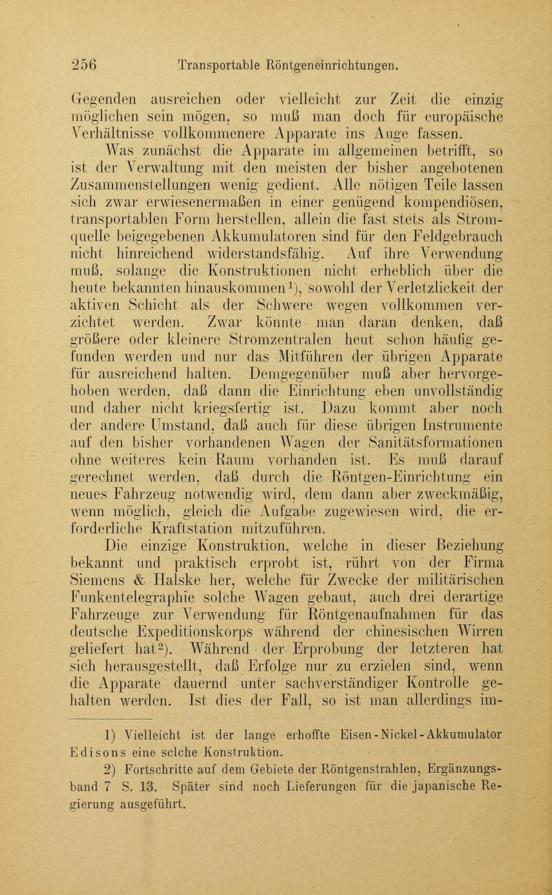 Gegenden ausreichen oder vielleicht zur Zeit die einzig möglichen sein mögen, so muß man doch für europäische Verhältnisse vollkommenere Apparate ins Auge fassen. Was zunächst die Apparate im allgemeinen betrifft, so ist der Verwaltung mit den meisten der bisher angebotenen Zusammenstellungen wenig gedient. Alle nötigen Teile lassen sich zwar erwiesenermaßen in einer genügend kompendiösen, transportablen Form herstellen, allein die fast stets als Strom- quelle beigegebenen Akkumulatoren sind für den Feldgebrauch nicht hinreichend widerstandsfähig. Auf ihre Verwendung muß, solange die Konstruktionen nicht erheblich über die heute bekannten hinauskommen1), sowohl der Verletzlickeit der aktiven Schicht als der Schwere wegen vollkommen ver- zichtet werden. Zwar könnte man daran denken, daß größere oder kleinere Stromzentralen heut schon häufig ge- funden werden und nur das Mitführen der übrigen Apparate für ausreichend halten. Demgegenüber muß aber hervorge- hoben werden, daß dann die Einrichtung eben unvollständig und daher nicht kriegsfertig ist. Dazu kommt aber noch der andere Umstand, daß auch für diese übrigen Instrumente auf den bisher vorhandenen Wagen der Sanitätsformationen ohne weiteres kein Raum vorhanden ist. Es muß darauf gerechnet werden, daß durch die Röntgen-Einrichtung ein neues Fahrzeug notwendig wird, dem dann aber zweckmäßig, wenn möglich, gleich die Aufgabe zugewiesen wird, die er- forderliche Kraftstation mitzuführen. Die einzige Konstruktion, welche in dieser Beziehung- bekannt und praktisch erprobt ist, rührt von der Firma Siemens & Halske her, welche für Zwecke der militärischen Funkentelegraphie solche Wagen gebaut, auch drei derartige Fahrzeuge zur Verwendung für Röntgenaufnahmen für das deutsche Expeditionskorps während der chinesischen Wirren geliefert hat2). Während der Erprobung der letzteren hat sich herausgestellt, daß Erfolge nur zu erzielen sind, wenn die Apparate dauernd unter sachverständiger Kontrolle ge- halten werden. Ist dies der Fall, so ist man allerdings im- 1) Vielleicht ist der lange erhoffte Eisen-Nickel-Akkumulator Edisons eine selche Konstruktion. 2) Fortschritte auf dem Gebiete der Röntgenstrahlen, Ergänzungs- band 7 S. 13. Später sind noch Lieferungen für die japanische Re- gierung ausgeführt.